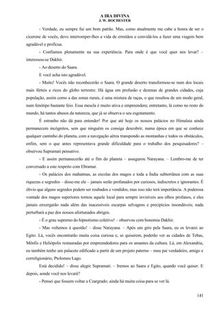 A IRA DIVINA
J. W. ROCHESTER
- Verdade, eu sempre fui um bom patrão. Mas, como atualmente me cabe a honra de ser o
cicerone de vocês, devo interromper-lhes a vida de ermitãos e convidá-los a fazer uma viagem bem
agradável e profícua.
- Confiamos plenamente na sua experiência. Para onde é que você quer nos levar? –
interessou-se Dakhir.
- Ao deserto do Saara.
E você acha isto agradável.
- Muito! Vocês não reconhecerão o Saara. O grande deserto transformou-se num dos locais
mais férteis e ricos do globo terrestre. Há água em profusão e dezenas de grandes cidades, cuja
população, assim como a das zonas rurais, é uma mistura de raças, o que resultou de um modo geral,
num fenótipo bastante feio. Essa mescla é muito ativa e empreendera; entretanto, lá como no resto do
mundo, há tantos abusos da natureza, que já se observa o seu esgotamento.
É estranho não dá para entender! Por que até hoje os nossos palácios no Himalaia ainda
permanecem incógnitos, sem que ninguém os consiga descobrir, numa época em que se conhece
qualquer cantinho do planeta, com a navegação aérea transpondo as montanhas e todos os obstáculos,
enfim, sem o que antes representava grande dificuldade para o trabalho dos pesquisadores? –
observou Supramati pensativo.
- E assim permanecerão até o fim do planeta – assegurou Narayana. – Lembro-me de ter
conversado a este respeito com Ebramar.
- Os palácios dos mahatmas, as escolas dos magos e toda a Índia subterrânea com as suas
riquezas e segredos – disse-me ele – jamais serão profanados por curiosos, indiscretos e ignorantes. É
óbvio que alguns segredos podem ser roubados e vendidos, mas isso não terá importância. A poderosa
vontade dos magos superiores tornou aquele local para sempre invisíveis aos olhos profanos, e eles
jamais enxergarão nada além das inacessíveis escarpas selvagens e precipícios insondáveis; nada
perturbará a paz dos nossos afortunados abrigos.
- É o grau supremo do hipnotismo coletivo! – observou com bonomia Dakhir.
- Mas voltemos à questão! – disse Narayana. – Após um giro pela Saara, eu os levarei ao
Egito. Lá, vocês encontrarão muita coisa curiosa e, se quiserem, poderão ver as cidades de Tebas,
Mênfis e Heliópolis restauradas por empreendedores para os amantes da cultura. Lá, em Alexandria,
eu também tenho um palacete edificado a partir de um projeto paterno – meu pai verdadeiro, amigo e
correligionário, Ptolomeu Lago.
Está decidido! – disse alegre Supramati. – Iremos ao Saara e Egito, quando você quiser. E
depois, aonde você nos levará?
- Pensei que fossem voltar a Czargrado; ainda há muita coisa para se ver lá.
141
 