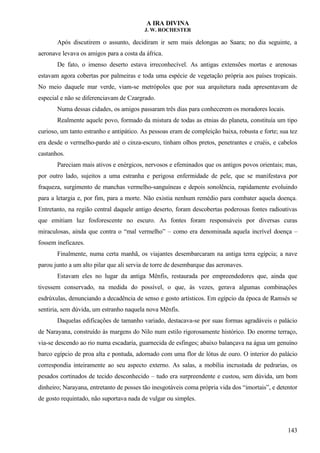 A IRA DIVINA
J. W. ROCHESTER
Após discutirem o assunto, decidiram ir sem mais delongas ao Saara; no dia seguinte, a
aeronave levava os amigos para a costa da áfrica.
De fato, o imenso deserto estava irreconhecível. As antigas extensões mortas e arenosas
estavam agora cobertas por palmeiras e toda uma espécie de vegetação própria aos países tropicais.
No meio daquele mar verde, viam-se metrópoles que por sua arquitetura nada apresentavam de
especial e não se diferenciavam de Czargrado.
Numa dessas cidades, os amigos passaram três dias para conhecerem os moradores locais.
Realmente aquele povo, formado da mistura de todas as etnias do planeta, constituía um tipo
curioso, um tanto estranho e antipático. As pessoas eram de compleição baixa, robusta e forte; sua tez
era desde o vermelho-pardo até o cinza-escuro, tinham olhos pretos, penetrantes e cruéis, e cabelos
castanhos.
Pareciam mais ativos e enérgicos, nervosos e efeminados que os antigos povos orientais; mas,
por outro lado, sujeitos a uma estranha e perigosa enfermidade de pele, que se manifestava por
fraqueza, surgimento de manchas vermelho-sanguíneas e depois sonolência, rapidamente evoluindo
para a letargia e, por fim, para a morte. Não existia nenhum remédio para combater aquela doença.
Entretanto, na região central daquele antigo deserto, foram descobertas poderosas fontes radioativas
que emitiam luz fosforescente no escuro. As fontes foram responsáveis por diversas curas
miraculosas, ainda que contra o “mal vermelho” – como era denominada aquela incrível doença –
fossem ineficazes.
Finalmente, numa certa manhã, os viajantes desembarcaram na antiga terra egípcia; a nave
parou junto a um alto pilar que ali servia de torre de desembarque das aeronaves.
Estavam eles no lugar da antiga Mênfis, restaurada por empreendedores que, ainda que
tivessem conservado, na medida do possível, o que, às vezes, gerava algumas combinações
esdrúxulas, denunciando a decadência de senso e gosto artísticos. Em egípcio da época de Ramsés se
sentiria, sem dúvida, um estranho naquela nova Mênfis.
Daquelas edificações de tamanho variado, destacava-se por suas formas agradáveis o palácio
de Narayana, construído às margens do Nilo num estilo rigorosamente histórico. Do enorme terraço,
via-se descendo ao rio numa escadaria, guarnecida de esfinges; abaixo balançava na água um genuíno
barco egípcio de proa alta e pontuda, adornado com uma flor de lótus de ouro. O interior do palácio
correspondia inteiramente ao seu aspecto externo. As salas, a mobília incrustada de pedrarias, os
pesados cortinados de tecido desconhecido – tudo era surpreendente e custou, sem dúvida, um bom
dinheiro; Narayana, entretanto de posses tão inesgotáveis coma própria vida dos “imortais”, e detentor
de gosto requintado, não suportava nada de vulgar ou simples.
143
 