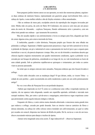 A IRA DIVINA
J. W. ROCHESTER
Num pequeno jardim interno anexo ao seu aposento, no meio das numerosas plantas, erguiam-
se duas estátuas de mármore branco, representando um guerreiro grego incrivelmente belo, com a
cabeça de Apolo, e uma mulher esbelta e alta de feições orientais e olhos amendoados.
- São as estátuas de meus pais, esculpidas através da reprodução das imagens invocadas por
mim. Minha mãe era persa, da corte de Dario III Codomano; ela casou-se com meu pai um pouco
antes da morte de Alexandre – explicou Narayana, fitando subitamente série e pensativo, com um
olhar triste parado nas estátuas – que raramente lhe acontecia.
Mas ele sacudiu rápido o seu entristecimento e levou os amigos para fora, alegando que hora
de comer alguma coisa, pois estava morrendo de fome.
À tardezinha, quando o calor diminuiu, Narayana propôs que fossem dar uma olhada nas
pirâmides e esfinges. Supramati e Dakhir aquiesceram prazerosos e logo um belo automóvel os levou
à pirâmide de Quéops; em pé e indestrutível como o pensamento do incrível povo que a erguera para
imortalizar o seu rei, ela parecia desprezar o tempo. Mas, em vez do tristonho e monótono deserto que
oferecia àqueles originais monumentos um quadro inteiramente condizente, agora a pirâmide via-se
cercada por um bosque de palmeiras, estendendo-se ao longo do rio; no vale tremeluziam as luzes de
uma cidade grande. Sob as palmeiras espalhavam-se quiosques e restaurantes; por todos os cantos
viam-se pessoas passeando.
Ao notar que os amigos estavam meio amuados, Narayana ordenou que eles fossem levados à
esfinge.
- Vocês estão chocados com as mudanças daqui? O que diriam, então, se vissem Tebas – a
cidade de cem portões -, parte reconstruída em estilo modernista e parte em um estilo pretensamente
antigo?
Na voz e nos olhos de Narayana lia-se um profundo desprezo.
- Sabem que impressão eu tive? É como se u conhecesse uma velha e respeitada matrona; de
repente, ela me aparece toda afogueada, usando um espartilho apertado, enfeitada e ataviada num
ouropel moderno. Mas, por entre o pó-de-arroz e maquiagem, entrevêem-se rugas respeitosas como
que protestando contra aquela máscara indigna e ridícula.
Enquanto ele falava, o carro entrou numa alameda arborizada e estacionou numa grande área
que rodeava a esfinge, cercada por grade dourada. Sem eu interior viam-se canteiros de flores e
densas alamedas, na cabeça do velho colosso estava instalado um café-restaurante, ao qual se subia
por escadas em caracol, dispostas nas laterais da Klafta de pedra. De lá, ouvia-se o som de um toca-
discos executando músicas para dançar e trechos de óperas.
- Jamais teria imaginado uma coisa assim. É algo indescritível! – observou Supramati.
144
 