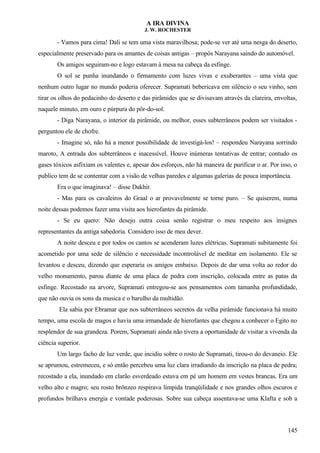 A IRA DIVINA
J. W. ROCHESTER
- Vamos para cima! Dali se tem uma vista maravilhosa; pode-se ver até uma nesga do deserto,
especialmente preservado para os amantes de coisas antigas – propôs Narayana saindo do automóvel.
Os amigos seguiram-no e logo estavam à mesa na cabeça da esfinge.
O sol se punha inundando o firmamento com luzes vivas e exuberantes – uma vista que
nenhum outro lugar no mundo poderia oferecer. Supramati bebericava em silêncio o seu vinho, sem
tirar os olhos do pedacinho do deserto e das pirâmides que se divisavam através da clareira, envoltas,
naquele minuto, em ouro e púrpura do pôr-do-sol.
- Diga Narayana, o interior da pirâmide, ou melhor, esses subterrâneos podem ser visitados -
perguntou ele de chofre.
- Imagine só, não há a menor possibilidade de investigá-los! – respondeu Narayana sorrindo
maroto, A entrada dos subterrâneos e inacessível. Houve inúmeras tentativas de entrar; contudo os
gases tóxicos asfixiam os valentes e, apesar dos esforços, não há maneira de purificar o ar. Por isso, o
publico tem de se contentar com a visão de velhas paredes e algumas galerias de pouca importância.
Era o que imaginava! – disse Dakhir.
- Mas para os cavaleiros do Graal o ar provavelmente se torne puro. – Se quiserem, numa
noite dessas podemos fazer uma visita aos hierofantes da pirâmide.
- Se eu quero: Não desejo outra coisa senão registrar o meu respeito aos insignes
representantes da antiga sabedoria. Considero isso de meu dever.
A noite desceu e por todos os cantos se acenderam luzes elétricas. Supramati subitamente foi
acometido por uma sede de silêncio e necessidade incontrolável de meditar em isolamento. Ele se
levantou e desceu, dizendo que esperaria os amigos embaixo. Depois de dar uma volta ao redor do
velho monumento, parou diante de uma placa de pedra com inscrição, colocada entre as patas da
esfinge. Recostado na arvore, Supramati entregou-se aos pensamentos com tamanha profundidade,
que não ouvia os sons da musica e o barulho da multidão.
Ela sabia por Ebramar que nos subterrâneos secretos da velha pirâmide funcionava há muito
tempo, uma escola de magos e havia uma irmandade de hierofantes que chegou a conhecer o Egito no
resplendor de sua grandeza. Porem, Supramati ainda não tivera a oportunidade de visitar a vivenda da
ciência superior.
Um largo facho de luz verde, que incidiu sobre o rosto de Supramati, tirou-o do devaneio. Ele
se aprumou, estremeceu, e só então percebeu uma luz clara irradiando da inscrição na placa de pedra;
recostado a ela, inundado em clarão esverdeado estava em pé um homem em vestes brancas. Era um
velho alto e magro; seu rosto brônzeo respirava límpida tranqüilidade e nos grandes olhos escuros e
profundos brilhava energia e vontade poderosas. Sobre sua cabeça assentava-se uma Klafta e sob a
145
 