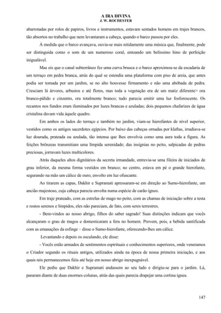 A IRA DIVINA
J. W. ROCHESTER
abarrotadas por rolos de papiros, livros e instrumentos, estavam sentados homens em trajes brancos,
tão absortos no trabalho que nem levantaram a cabeça, quando o barco passou por eles.
À medida que o barco avançava, ouvia-se mais nitidamente uma música que, finalmente, pode
ser distinguida como o som de um numeroso coral, entoando um belíssimo hino de perfeição
inigualável.
Mas eis que o canal subterrâneo fez uma curva brusca e o barco aproximou-se da escadaria de
um terraço em pedra branca, atrás do qual se estendia uma plataforma com piso de areia, que antes
podia ser tomada por um jardim, se no alto houvesse firmamento e não uma abóbada de pedra.
Cresciam lá árvores, arbustos e até flores, mas toda a vegetação era de um matiz diferente> ora
branco-pálido e cinzento, ora totalmente branco; tudo parecia emitir uma luz fosforescente. Os
recantos nos fundos eram iluminados por luzes brancas e azuladas; dois pequenos chafarizes de água
cristalina davam vida àquele quadro.
Em ambos os lados do terraço e também no jardim, viam-se hierofantes de nível superior,
vestidos como os antigos sacerdotes egípcios. Por baixo das cabeças ornadas por klaftas, irradiava-se
luz dourada, prateada ou azulada, tão intensa que lhes envolvia como uma aura toda a figura. As
feições brônzeas transmitiam uma límpida serenidade; das insígnias no peito, salpicadas de pedras
preciosas, jorravam luzes multicolores.
Atrás daqueles altos dignitários da secreta irmandade, entrevia-se uma fileira de iniciados de
grau inferior, da mesma forma vestidos em branco; no centro, estava em pé o grande hierofante,
segurando na mão um cálice de ouro, envolto em luz ofuscante.
Ao tirarem as capas, Dakhir e Supramati apressaram-se em direção ao Sumo-hierofante, um
ancião majestoso, cuja cabeça parecia envolta numa espécie de carão ígneo.
Em traje prateado, com as estrelas de mago no peito, com as chamas de iniciação sobre a testa
e rostos serenos e límpidos, eles não pareciam, de fato, com seres terrestres.
- Bem-vindos ao nosso abrigo, filhos do saber sagrado! Suas distinções indicam que vocês
alcançaram o grau de magos e domesticaram a fera no homem. Provem, pois, a bebida santificada
com as emanações da esfinge – disse o Sumo-hierofante, oferecendo-lhes um cálice.
Levantando e depois os osculando, ele disse:
- Vocês estão armados de sentimentos espirituais e conhecimentos superiores, onde veneramos
o Criador segundo os rituais antigos, utilizados ainda na época de nossa primeira iniciação, e aos
quais nós permanecemos fiéis até hoje em nosso abrigo inexpugnável.
Ele pediu que Dakhir e Supramati andassem ao seu lado e dirigiu-se para o jardim. Lá,
pararam diante de duas enormes colunas, atrás das quais parecia drapejar uma cortina ígnea.
147
 