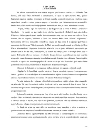 A IRA DIVINA
J. W. ROCHESTER
Na soleira, estava deitada uma enorme serpente que levantou a cabeça, e, sibilando, fitou
furiosa, com seus olhos penetrantes e esmeraldinos, os quais se aproximavam. Mas, quando
Supramati ergueu a espada e pronunciou a fórmula sagrada, a serpente se enrolou e rastejou para a
esquerda da entrada; a cortina ígnea se apagou e o hierofante e os visitantes entraram no santuário.
Diante deles, sobre o altar, estavam preparados em oferenda o paço, o vinho, o incenso e o ládano.
- Vejam, irmãos, aqui nós veneramos o Ser Superior sob o nome de Osíris – explicou o
hierofante. – No mundo em que vocês vivem este Ser Inescrutável e Indizível, que criou todo o
Universo e dirige-o por séculos e séculos têm outros nomes; mas ele é um só em sua essência. Só os
homens, em sua cegueira, dividiram o Deus Uno, fazendo Dele vários “deuses”, disputando-O
furiosamente entre si e inundando o mundo de sangue em Seu nome. É a repetição perpétua do
assassinato de Osíris por Tifão (encarnação do Mal), que espalhou pelo mundo as relíquias do Deus
Uno e Misericordioso, disputadas ferozmente pela turba cega e ignara. O homem não entende que
somente com a paz na alma, com respeito, fé e amor no coração, pode-se alcançar Deus; que só
depois de triunfar sobre os impuros e revoltantes desejos terrenos a centelha divina, nele inserida,
conseguirá buscar forças para ascender e estabelecer um elo de união com o Criador. Caso contrário,
entre eles se erguerá um muro inexpugnável de carne e trevas que tudo lhe ocultará, pois o raio divino
já não terá condições de penetrar através daquele caos de paixões selvagens.
Cheios de fé abaixaram-se os magos de joelhos, trazendo em seguida a oferenda usual.
- Vocês têm fé, humildade e conhecimentos – disse o hierofante, quando eles terminaram a
oração -, por isso eu os acho dignos de se aproximarem do espírito excelso, iluminador dos primeiros
séculos, preservado na memória dos homens sob o nome de Hermes Trimegisto.
Ao notar a alegria dos visitantes, o hierofante sorriu, colocou o cálice sobre o altar e, pegando-
os pela mão, foi com eles atrás da estátua de Osíris e abriu uma cortina de fios de ouro. Eles se
encontravam agora numa comprida galeria; alcançarem os fundos contemplaram fascinados o recinto
em que se achavam.
Seria aquilo uma sala ou uma gruta Uma névoa que a tudo inundava impedia-lhes de ver os
detalhes. Mas, através dela, desenhava-se vagamente um grande sarcófago no centro, Supramati teve
a sensação de que as nuvens, que aqui ou ali apareciam, ocultavam seres de contornos indefinidos,
cujas belíssimas cabeças oram surgiam, ora sumiam rapidamente.
Do fundo da gruta, ou sala, deles se aproximou outro sacerdote e todos os quatros se
prostaram na terra, enquanto o Sumo-hierofante entoou uma oração baixa e melódica.
Um minuto depois, algumas trípodes até então invisíveis se acenderam por si só, começando a
exalar um aroma suave, mas acentuado; uma luz jorrou em feixe largo e, no clarão trêmulo, surgiu um
148
 