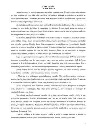 A IRA DIVINA
J. W. ROCHESTER
Ao saciarem-se, os amigos retornaram ao palácio para descansar. Para dormirem, eles optaram
por uma pequena sala com dois sofás estofados. Em meio ao profundo e total silencio, somente se
ouvia o murmurejar do chafariz na piscina de ônix. Supramati e Dakhir se deitaram e logo estavam
dormindo um sono profundo e restaurador.
Já era tarde quando acordaram, mas, lembrando as instruções de Ebramar, eles se banharam e
vestiram os leves trajes de linho, já preparados. Ao término de um frugal jantar, os amigos se
sentaram no terraço com vista para o lago. De inicio, conversaram entre si, mas, aos poucos, cada um
foi entregando-se aos seus próprios devaneios.
Na memória de Supramati, despertaram com incrível nitidez as imagens do passado. Ele se via
como médico, pobre e tísico, em sua casinha londrina, onde foi encontrado por Narayana, que lhe fez
uma estranha proposta. Depois, diante dele, começaram a se desdobrar as circunstâncias daquela
misteriosa existência, a qual ele se fez sentenciado. Feito um caleidoscópio, iam se alternando em sua
mente os diferentes quadros de vida em Paris, Veneza e Índia, ou se reavivando as imagens
esquecidas de Pierrete, Lormeil e de outras pessoas que cruzaram em seu caminho.
Logo se seguiu a primeira iniciação e sobreveio à hora de sua separação de Nara, uma mulher
incomum, encantadora, que foi sua esposa e agora era sua amiga, companheira fiel da longa
existência e da difícil ascendência deles à perfeição. Como se fosse real ergueu-se diante dele a
imagem da jovem mulher, e um sentimento de pungente saudade e solidão comprimiu-lhe o peito.
Nesse ínterim em seu rosto foi bafejado por uma fragrância; ele sentiu na testa o contato
meigo da mão acetinada, e uma voz querida e familiar sussurrou:
- Afaste de si as lembranças perturbadoras do passado. Abra os olhos, admire, prostre-se e
agradeça ao Ser Inescrutável pelas dádivas de ver as maravilhas criadas por Sua sabedoria. Veja como
as nossas almas continuam ligadas e o meu coração sente qualquer inquietação sua.
A voz extinguiu-se, mas Supramati voltou à habitual tranqüilidade. Ele passou a mão pela
testa, aprumou-se e estremeceu. Seu olhar, como enfeitiçado, não conseguia se despregar do
espetáculo feérico à sua frente.
Mergulhado nas lembranças do passado, ele perdeu a percepção do mundo exterior e não
percebeu a aproximação da noite; a lua inundou tudo com sua luz suave e opaca. Sob tal qual um
disco prateado; através das folhagens escuras das árvores entreviam-se as colunatas brancas do
palácio, os salpicos do chafariz dardejavam. O silêncio profundo envolveu a natureza adormecida e,
de repente, no meio daquela quietude, ouviu-se uma melodia indefinida e suave, como um som
longínquo da harpa de Éolo.
Dakhir também se levantou, abraçou calado o amigo e ambos ficaram a admirar o
firmamento, ouvindo atentos aquela estranha e maravilhoso música, jamais ouvida antes.
15
 