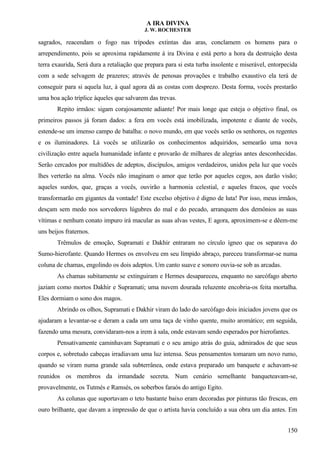 A IRA DIVINA
J. W. ROCHESTER
sagrados, reacendam o fogo nas trípodes extintas das aras, conclamem os homens para o
arrependimento, pois se aproxima rapidamente à ira Divina e está perto a hora da destruição desta
terra exaurida, Será dura a retaliação que prepara para si esta turba insolente e miserável, entorpecida
com a sede selvagem de prazeres; através de penosas provações e trabalho exaustivo ela terá de
conseguir para si aquela luz, à qual agora dá as costas com desprezo. Desta forma, vocês prestarão
uma boa ação tríplice àqueles que salvarem das trevas.
Repito irmãos: sigam corajosamente adiante! Por mais longe que esteja o objetivo final, os
primeiros passos já foram dados: a fera em vocês está imobilizada, impotente e diante de vocês,
estende-se um imenso campo de batalha: o novo mundo, em que vocês serão os senhores, os regentes
e os iluminadores. Lá vocês se utilizarão os conhecimentos adquiridos, semearão uma nova
civilização entre aquela humanidade infante e provarão de milhares de alegrias antes desconhecidas.
Serão cercados por multidões de adeptos, discípulos, amigos verdadeiros, unidos pela luz que vocês
lhes verterão na alma. Vocês não imaginam o amor que terão por aqueles cegos, aos darão visão;
aqueles surdos, que, graças a vocês, ouvirão a harmonia celestial, e aqueles fracos, que vocês
transformarão em gigantes da vontade! Este excelso objetivo é digno de luta! Por isso, meus irmãos,
desçam sem medo nos sorvedores lúgubres do mal e do pecado, arranquem dos demônios as suas
vítimas e nenhum conato impuro irá macular as suas alvas vestes, E agora, aproximem-se e dêem-me
uns beijos fraternos.
Trêmulos de emoção, Supramati e Dakhir entraram no círculo ígneo que os separava do
Sumo-hierofante. Quando Hermes os envolveu em seu límpido abraço, pareceu transformar-se numa
coluna de chamas, engolindo os dois adeptos. Um canto suave e sonoro ouvia-se sob as arcadas.
As chamas subitamente se extinguiram e Hermes desapareceu, enquanto no sarcófago aberto
jaziam como mortos Dakhir e Supramati; uma nuvem dourada reluzente encobria-os feita mortalha.
Eles dormiam o sono dos magos.
Abrindo os olhos, Supramati e Dakhir viram do lado do sarcófago dois iniciados jovens que os
ajudaram a levantar-se e deram a cada um uma taça de vinho quente, muito aromático; em seguida,
fazendo uma mesura, convidaram-nos a irem à sala, onde estavam sendo esperados por hierofantes.
Pensativamente caminhavam Supramati e o seu amigo atrás do guia, admirados de que seus
corpos e, sobretudo cabeças irradiavam uma luz intensa. Seus pensamentos tomaram um novo rumo,
quando se viram numa grande sala subterrânea, onde estava preparado um banquete e achavam-se
reunidos os membros da irmandade secreta. Num cenário semelhante banqueteavam-se,
provavelmente, os Tutmés e Ramsés, os soberbos faraós do antigo Egito.
As colunas que suportavam o teto bastante baixo eram decoradas por pinturas tão frescas, em
ouro brilhante, que davam a impressão de que o artista havia concluído a sua obra um dia antes. Em
150
 