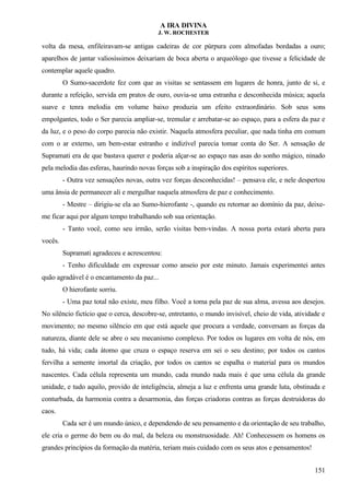A IRA DIVINA
J. W. ROCHESTER
volta da mesa, enfileiravam-se antigas cadeiras de cor púrpura com almofadas bordadas a ouro;
aparelhos de jantar valiosíssimos deixariam de boca aberta o arqueólogo que tivesse a felicidade de
contemplar aquele quadro.
O Sumo-sacerdote fez com que as visitas se sentassem em lugares de honra, junto de si, e
durante a refeição, servida em pratos de ouro, ouvia-se uma estranha e desconhecida música; aquela
suave e tenra melodia em volume baixo produzia um efeito extraordinário. Sob seus sons
empolgantes, todo o Ser parecia ampliar-se, tremular e arrebatar-se ao espaço, para a esfera da paz e
da luz, e o peso do corpo parecia não existir. Naquela atmosfera peculiar, que nada tinha em comum
com o ar externo, um bem-estar estranho e indizível parecia tomar conta do Ser. A sensação de
Supramati era de que bastava querer e poderia alçar-se ao espaço nas asas do sonho mágico, ninado
pela melodia das esferas, haurindo novas forças sob a inspiração dos espíritos superiores.
- Outra vez sensações novas, outra vez forças desconhecidas! – pensava ele, e nele despertou
uma ânsia de permanecer ali e mergulhar naquela atmosfera de paz e conhecimento.
- Mestre – dirigiu-se ela ao Sumo-hierofante -, quando eu retornar ao domínio da paz, deixe-
me ficar aqui por algum tempo trabalhando sob sua orientação.
- Tanto você, como seu irmão, serão visitas bem-vindas. A nossa porta estará aberta para
vocês.
Supramati agradeceu e acrescentou:
- Tenho dificuldade em expressar como anseio por este minuto. Jamais experimentei antes
quão agradável é o encantamento da paz...
O hierofante sorriu.
- Uma paz total não existe, meu filho. Você a toma pela paz de sua alma, avessa aos desejos.
No silêncio fictício que o cerca, descobre-se, entretanto, o mundo invisível, cheio de vida, atividade e
movimento; no mesmo silêncio em que está aquele que procura a verdade, conversam as forças da
natureza, diante dele se abre o seu mecanismo complexo. Por todos os lugares em volta de nós, em
tudo, há vida; cada átomo que cruza o espaço reserva em sei o seu destino; por todos os cantos
fervilha a semente imortal da criação, por todos os cantos se espalha o material para os mundos
nascentes. Cada célula representa um mundo, cada mundo nada mais é que uma célula da grande
unidade, e tudo aquilo, provido de inteligência, almeja a luz e enfrenta uma grande luta, obstinada e
conturbada, da harmonia contra a desarmonia, das forças criadoras contras as forças destruidoras do
caos.
Cada ser é um mundo único, e dependendo de seu pensamento e da orientação de seu trabalho,
ele cria o germe do bem ou do mal, da beleza ou monstruosidade. Ah! Conhecessem os homens os
grandes princípios da formação da matéria, teriam mais cuidado com os seus atos e pensamentos!
151
 