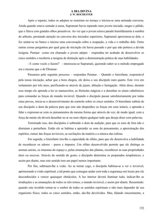 A IRA DIVINA
J. W. ROCHESTER
Após o repasto, todos os adeptos se reuniram no terraço e iniciou-se uma animada conversa.
Ainda quando estava sentado à mesa, Supramati havia reparado num jovem iniciado, magro e pálido,
que o fitava com grandes olhos pensativos. Ao ver que o jovem estava parado humildemente à sombra
do arbusto, prestando atenção na conversa dos iniciados superiores, Supramati aproximou-se dele, o
fez sentar-se no banco e iniciou uma conversação sobre a ocupação, a vida e o trabalho dele. Entre
outras coisas perguntou por qual grau de iniciação ele havia passado e por que não portava a devida
insígnia. Pentaur –como era chamado o jovem adepto – respondeu ter acabado de desenvolver os
cinco sentidos e receberia a insígnia de distinção após a demonstração prática de suas habilidades.
- E como vocês o fazem? – interessou-se Supramati, querendo saber se o método empregado
era o mesmo que o de Ebramar.
Passamos pelo seguinte processo – respondeu Pentaur. – Quando o hierofante, responsável
pela nossa iniciação, achar que a hora chegou, ele deixa o seu discípulo num quarto. Este vive em
isolamento por três anos, purificando-se através de jejum, ablução e fumigação. Além disso, durante
esse tempo ele aprende a ler os manuscritos, as fórmulas mágicas e a desenhar os sinais cabalísticos
para comandar as forças do mundo invisível. Quando o discípulo passar satisfatoriamente por todas
estas provas, inicia-se o desenvolvimento do controle sobre os cinco sentidos. O hierofante subtrai de
seu discípulo o dom da palavra para que este não desperdice as forças em sons inúteis, e aprenda a
falar e expressar-se com os pensamentos da mesma forma que através da voz; de modo igual, com a
força da mente ele deverá desenhar no ar ou num objeto qualquer tudo que deseja dizer com palavras.
Terminado isso, dos discípulos é subtraído o dom de audição, para que os sons de fora não o
distraiam e perturbem. Então ele se habitua a aprender os sons do pensamento, a aproximação dos
espíritos, rumor das forças invisíveis, as oscilações da matéria e a música das esferas.
Em seguida, o hierofante tira-lhe a capacidade de olfato, para que ele desenvolva a habilidade
de reconhecer os odores – puros e impuros. Um olfato desenvolvido permite que ele distinga os
aromas astrais, os miasmas do espaço e, pelas emanações das plantas, reconhecer as suas propriedades
úteis ou nocivas. Através do sentido do gosto, o discípulo determina os preparados terapêuticos, e
assim por diante, mas este sentido tem um papel menos importante.
Por fim, subtraem-lhe a visão. Ao se tornar cego, o discípulo habitua-se a ver o invisível,
aprimorando a visão espiritual, a tal ponto que consegue andar com toda a segurança em locais por ele
desconhecidos e vencer quaisquer obstáculos. A luz interior deverá iluminar tudo, indicar-lhe as
irradiações e as emanações de todos os três reinos, o mundo invisível, e assim por diante. Resumindo:
quando este inválido tornar-se o senhor de todos os sentidos espirituais e não mais depender de seu
organismo físico, todos os cinco sentidos, então, são-lhe devolvidos. Mas, falando sinceramente, a
152
 