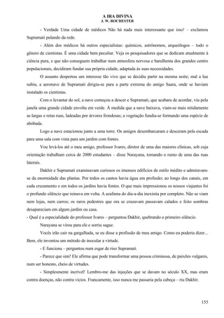 A IRA DIVINA
J. W. ROCHESTER
- Verdade Uma cidade de médicos Não há nada mais interessante que isso! – exclamou
Supramati pulando da rede.
- Além dos médicos há outros especialistas: químicos, astrônomos, arqueólogos – todo o
gênero de cientistas. É uma cidade bem peculiar. Veja os pesquisadores que se dedicam atualmente à
ciência pura, e que não conseguem trabalhar num atmosfera nervosa e barulhenta dos grandes centro
populacionais, decidiram fundar sua própria cidade, adaptada às suas necessidades.
O assunto despertou um interesse tão vivo que se decidiu partir na mesma noite; mal a lua
subiu, a aeronave de Supramati dirigiu-se para a parte extrema do antigo Saara, onde se haviam
instalado os cientistas.
Com o levantar do sol, a nave começou a descer e Supramati, que acabara de acordar, viu pela
janela uma grande cidade envolta em verde. À medida que a nave baixava, viam-se mais nitidamente
as largas e retas ruas, ladeadas por árvores frondosas; a vegetação fundia-se formando uma espécie de
abóbada.
Logo a nave estacionou junto a uma torre. Os amigos desembarcaram e desceram pela escada
para uma sala com vista para um jardim com fontes.
Vou levá-los até o meu amigo, professor Ivares, diretor de uma das maiores clínicas, sob cuja
orientação trabalham cerca de 2000 estudantes – disse Narayana, tomando o rumo de uma das ruas
laterais.
Dakhir e Supramati examinavam curiosos os imensos edifícios de estilo inédito e admiravam-
se da enormidade das plantas. Por todos os cantos havia água em profusão; ao longo dos canais, em
cada cruzamento e em todos os jardins havia fontes. O que mais impressionou os nossos viajantes foi
o profundo silêncio que reinava em volta. A azafama do dia-a-dia inexistia por completo. Não se viam
nem lojas, nem carros; os raros pedestres que ora se cruzavam passavam calados e feito sombras
desapareciam em algum jardim ou casa.
- Qual é a especialidade do professor Ivares – perguntou Dakhir, quebrando o primeiro silêncio.
Narayana se virou para ele e sorriu sagaz.
Vocês irão cair na gargalhada, se eu disse a profissão de meu amigo. Como eu poderia dizer...
Bem, ele inventou um método de inocular a virtude.
- E funciona – perguntou num esgar de riso Supramati.
- Parece que sim! Ele afirma que pode transformar uma pessoa criminosa, de paixões vulgares,
num ser honesto, cheio de virtudes.
- Simplesmente incrível! Lembro-me das injeções que se davam no século XX, mas eram
contra doenças, não contra vícios. Francamente, isso nunca me passaria pela cabeça – riu Dakhir.
155
 