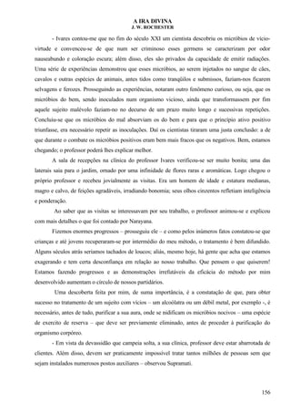 A IRA DIVINA
J. W. ROCHESTER
- Ivares contou-me que no fim do século XXI um cientista descobriu os micróbios de vício-
virtude e convenceu-se de que num ser criminoso esses germens se caracterizam por odor
nauseabundo e coloração escura; além disso, eles são privados da capacidade de emitir radiações.
Uma série de experiências demonstrou que esses micróbios, ao serem injetados no sangue de cães,
cavalos e outras espécies de animais, antes tidos como tranqüilos e submissos, faziam-nos ficarem
selvagens e ferozes. Prosseguindo as experiências, notaram outro fenômeno curioso, ou seja, que os
micróbios do bem, sendo inoculados num organismo vicioso, ainda que transformassem por fim
aquele sujeito malévolo faziam-no no decurso de um prazo muito longo e sucessivas repetições.
Concluiu-se que os micróbios do mal absorviam os do bem e para que o princípio ativo positivo
triunfasse, era necessário repetir as inoculações. Daí os cientistas tiraram uma justa conclusão: a de
que durante o combate os micróbios positivos eram bem mais fracos que os negativos. Bem, estamos
chegando; o professor poderá lhes explicar melhor.
A sala de recepções na clínica do professor Ivares verificou-se ser muito bonita; uma das
laterais saia para o jardim, ornado por uma infinidade de flores raras e aromáticas. Logo chegou o
próprio professor e recebeu jovialmente as visitas. Era um homem de idade e estatura medianas,
magro e calvo, de feições agradáveis, irradiando bonomia; seus olhos cinzentos refletiam inteligência
e ponderação.
Ao saber que as visitas se interessavam por seu trabalho, o professor animou-se e explicou
com mais detalhes o que foi contado por Narayana.
Fizemos enormes progressos – prosseguiu ele – e como pelos inúmeros fatos constatou-se que
crianças e até jovens recuperaram-se por intermédio do meu método, o tratamento é bem difundido.
Alguns séculos atrás seriamos tachados de loucos; aliás, mesmo hoje, há gente que acha que estamos
exagerando e tem certa desconfiança em relação ao nosso trabalho. Que pensem o que quiserem!
Estamos fazendo progressos e as demonstrações irrefutáveis da eficácia do método por mim
desenvolvido aumentam o círculo de nossos partidários.
Uma descoberta feita por mim, de suma importância, é a constatação de que, para obter
sucesso no tratamento de um sujeito com vícios – um alcoólatra ou um débil metal, por exemplo -, é
necessário, antes de tudo, purificar a sua aura, onde se nidificam os micróbios nocivos – uma espécie
de exercito de reserva – que deve ser previamente eliminado, antes de proceder à purificação do
organismo corpóreo.
- Em vista da devassidão que campeia solta, a sua clínica, professor deve estar abarrotada de
clientes. Além disso, devem ser praticamente impossível tratar tantos milhões de pessoas sem que
sejam instalados numerosos postos auxiliares – observou Supramati.
156
 
