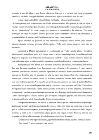 A IRA DIVINA
J. W. ROCHESTER
semanas, a aura já adquire uma forma totalmente diferente e o paciente cai numa prolongada
sonolência em então, é chegada à hora de ministrar-lhe a injeção, repetida dia sim, dia não.
E onde é que vocês obtêm esta substância purificada – interessou-se Supramati.
- Existem pessoas que praticam esses sacrifícios voluntariamente. Eles passam a vida em jejum e
orações, e doam seu sangue para o bem de seus irmãos pela humanidade. Se quiserem, podem chamá-
los de “missionários” de nosso tempo, que atendem às necessidades do momento. Em nossa
instituição há cerca de duzentos ascetas que vivem como verdadeiros ermitãos em abstinência e
preces exaltadas. Se sangue, sendo beatificado, parece como vapor prateado.
Agora, senhores, se quiserem, eu lhes mostrarei o hospital e outras seções, pois também
tratamos doenças nervosas: preguiça, abulia, apatia... Todos estes males requerem outro tipo de
tratamento.
Supramati e Dakhir agradeceram a oportunidade de visitar àquela clínica inovadora,
admirando-se, no fundo da alma, pelo fato de ainda existirem naquela época de devassidão milhares
de pessoas dispostas a se dedicarem àquela causa de caridade – o que indicava um novo triunfo do
espírito humano sobre os vícios e paixões mundanas, possibilitando realizar verdadeiros milagres.
Acompanhados pelo diretor, eles iniciaram a inspeção da clínica e, inicialmente, mostrou-se
lhes uma das salas cercada de celas. Era enorme, com três andares de camarotes. O palco naquele
momento estava vazio, não havia nenhuma representação; no centro brotava um chafariz espalhando
água da cor de safira; tudo era inundado por uma luz suave azul-celeste. O ar estava impregnado de
aroma forte – mistura de rosas e ládano – e a música, realmente celestial, fazia sacudir cada nervo
com seus poderosos acordes. Vez ou outra um coral melodioso entoava um canto de indizível beleza;
os sons iam ora se avolumando poderosos, ora se extinguindo num murmurar melódico. Estimuladas
por aquelas ondas harmônicas, a alma, de fato, poderia ascender-se às esferas altaneiras, enquanto as
peias carnais e paixões mesquinhas deveriam ruir por terra. Era com grande respeito que Supramati e
Dakhir olhavam para o cientista humilde que, não apenas conseguiu aprender, mas utilizar na prática
as leis da purificação astral, desconhecidas de seus contemporâneos.
Feliz pelo vivo interesse das visitas, o professor contou que ele tinha oito salas daquele tipo:
quatro azuis e quatro verdes; e, em seguida, levou-os às celas. Eles foram até o corredor ao longo do
qual se enfileiravam várias portas, separadas por grande espaço. Uma das portas estava aberta naquele
momento e junto a ela se comprimiam alguns jovens em longos aventais brancos; estavam eles
ocupados em deitar sobre uma maca de rodinhas um corpo coberto de lençóis.
O professor se deteve por um instante, aparentemente transtornado, e correu junto dos alunos.
- Está morto? O nosso tratamento não ajudou
158
 