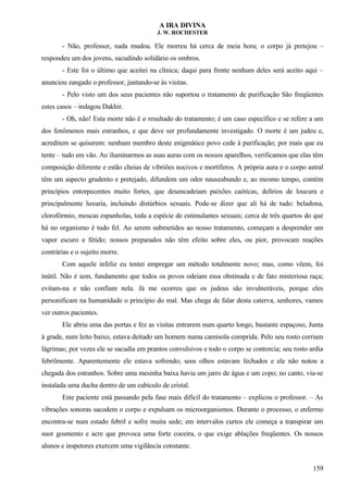 A IRA DIVINA
J. W. ROCHESTER
- Não, professor, nada mudou. Ele morreu há cerca de meia hora; o corpo já pretejou –
respondeu um dos jovens, sacudindo solidário os ombros.
- Este foi o último que aceitei na clínica; daqui para frente nenhum deles será aceito aqui –
anunciou zangado o professor, juntando-se às visitas.
- Pelo visto um dos seus pacientes não suportou o tratamento de purificação São freqüentes
estes casos – indagou Dakhir.
- Oh, não! Esta morte não é o resultado do tratamento; é um caso específico e se refere a um
dos fenômenos mais estranhos, e que deve ser profundamente investigado. O morte é um judeu e,
acreditem se quiserem: nenhum membro deste enigmático povo cede à purificação; por mais que eu
tente – tudo em vão. Ao iluminarmos as suas auras com os nossos aparelhos, verificamos que elas têm
composição diferente e estão cheias de vibriões nocivos e mortíferos. A própria aura e o corpo astral
têm um aspecto grudento e pretejado, difundem um odor nauseabundo e, ao mesmo tempo, contém
princípios entorpecentes muito fortes, que desencadeiam paixões caóticas, delírios de loucura e
principalmente luxuria, incluindo distúrbios sexuais. Pode-se dizer que ali há de tudo: beladona,
clorofórmio, moscas espanholas, toda a espécie de estimulantes sexuais; cerca de três quartos do que
há no organismo é tudo fel. Ao serem submetidos ao nosso tratamento, começam a desprender um
vapor escuro e fétido; nossos preparados não têm efeito sobre eles, ou pior, provocam reações
contrárias e o sujeito morre.
Com aquele infeliz eu tentei empregar um método totalmente novo; mas, como vêem, foi
inútil. Não é sem, fundamento que todos os povos odeiam essa obstinada e de fato misteriosa raça;
evitam-na e não confiam nela. Já me ocorreu que os judeus são invulneráveis, porque eles
personificam na humanidade o princípio do mal. Mas chega de falar desta caterva, senhores, vamos
ver outros pacientes.
Ele abriu uma das portas e fez as visitas entrarem num quarto longo, bastante espaçoso, Junta
à grade, num leito baixo, estava deitado um homem numa camisola comprida. Pelo seu rosto corriam
lágrimas; por vezes ele se sacudia em prantos convulsivos e todo o corpo se contorcia; seu rosto ardia
febrilmente. Aparentemente ele estava sofrendo; seus olhos estavam fechados e ele não notou a
chegada dos estranhos. Sobre uma mesinha baixa havia um jarro de água e um copo; no canto, via-se
instalada uma ducha dentro de um cubículo de cristal.
Este paciente está passando pela fase mais difícil do tratamento – explicou o professor. – As
vibrações sonoras sacodem o corpo e expulsam os microorganismos. Durante o processo, o enfermo
encontra-se num estado febril e sofre muita sede; em intervalos curtos ele começa a transpirar um
suor gosmento e acre que provoca uma forte coceira, o que exige ablações freqüentes. Os nossos
alunos e inspetores exercem uma vigilância constante.
159
 