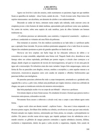 A IRA DIVINA
J. W. ROCHESTER
Agora vou levá-los à sala dos ensaios, onde examinamos os pacientes; lugar em que também
ficam os aparelhos de medição – disse Ivares, saindo da cela. – Vocês tiveram sorte. Hoje temos três
sujeitos interessantes: um alcoólatra, um demente do cérebro e um endemoninhado.
Descendo ao andar de baixo, entraram numa ampla sala redonda, onde estavam cerca de
cinqüenta jovens e dois homens de idade mediana, apresentados pelo professor como seus ajudantes.
No centro do recinto, sobre uma espécie de rede metálica, jazia de olhos fechados um homem
totalmente nu.
- O enfermo precisou ser adormecido; caso contrário, é impossível examiná-lo – explicou o
professor, conduzindo os visitantes até uma fileira de poltronas.
Eles tomaram os assentos. Um dos médicos acomodou-se ao lado deles e o professor pediu
que a operação fosse iniciada. Os jovens médicos praticantes apagaram a luz e tudo ficou às escuras.
Alguns dos estudantes postaram-se perto de grandes aparelhos no fundo da sala.
Ouviu-se um leve crepitar; um facho largo de luz ofuscante soltou-se de súbito e se
concentrou no corpo estendido, adquirindo uma forma oval. Naquele fundo alvo, desenhou-se uma
fumaça rubra em coluna espiralada, polvilhada por pontos negros; o círculo claro começou a se
alargar, dando origem ao surgimento de nuvens de microorganismos, tal qual se vê em uma gota de
água sob o microscópio. Os infusórios eram dos mais variados: longos feito sanguessugas, outros em
forma de fios ou parecidos com dragões, moscas, aranhas e escorpiões; e, entre aquelas massas a se
remexerem, cruzavam-se pequenos seres com caudas de serpente e olhinhos fosforescentes que
pareciam brilhar com inteligência.
Os parasitas pareciam cobrirem-lhe todo o corpo transparente, arrastando-se e grudando nele,
sugando-lhe a seiva; e, pelo visto, tinham uma predileção por órgãos internos; roíam-nos cobrindo de
chagas, nas quais se instalavam exércitos de monstros microscópicos.
Que bela população oculta vive no corpo de um bêbado! – observou o professor.
Um minuto depois as luzes foram acesas. Os estudantes levaram o homem que parecia morto e
trouxeram outra pessoa, colocando-a na rede.
Novamente ficou escuro e sobreveio o círculo oval, mas o corpo e aura tinham agora outra
forma.
- Agora vocês vêem um doente mental – explicou Ivares. – Sua aura é cinza empanada e os
diversos pontos negros, fervilham feito abelhas na colméia, envolvem-no como que por uma retícula.
Prestem atenção nos órgãos internos, entremeados por listas pretas, no coração, e principalmente no
cérebro. Ele parece envolto numa névoa negra, que impede qualquer troca de substâncias com o
mundo exterior; os glóbulos de sangue parecem contraídos e aquela substância cinzenta, diáfana,
oscilatória e impenetrante, dentro da quais e acha envolto o organismo, impede, feito casulo de
160
 