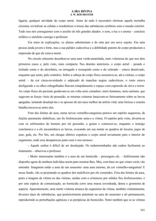 A IRA DIVINA
J. W. ROCHESTER
lagarta, qualquer atividade do corpo astral. Antes de tudo é necessário eliminar aquela mortalha
cinzenta, revitalizar as células e restabelecer a trocas das substâncias cerebrais com o mundo exterior.
Tudo isso nós conseguimos com o auxílio de três grandes aliados: o som, a luz e o aroma – concluiu
enfático e satisfeito consigo o professor.
Em meio às explicações, os alunos substituíram o do ente por um novo sujeito. Era uma
pessoa ainda jovem e forte, mas a sua palidez cadavérica e a debilidade patente do corpo produziam a
impressão de que ele estava morto.
No círculo reluzente desenhou-se uma aura verde-amarelada, mais volumosa do que nos dois
primeiros casos e, pelo visto, mais compacta. Nos doentes anteriores, o corpo astral – pesado e
inchado como o do alcoólatra, ou enrugado e ressequido como o do celerado – estava desativado,
enquanto que neste, pelo contrário. Sobre a cabeça do corpo físico assomava-se, até a cintura, o corpo
astral – da cor cinza-esverdeado e salpicado de manchas negras cadavéricas; o rosto estava
desfigurado e os olhos esbugalhados fitavam estupidamente o espaço com expressão de raiva e terror.
Ao corpo físico do paciente grudavam-se em volta seres estranhos: meio humanos, meio animais, que
sugavam as forças vitais do possuído; as mesmas criaturas lançavam-se furiosamente sobre as larvas
apegadas, tentando desalojá-las e se apossar de um naco melhor da artéria vital; uma furiosa e cruenta
batalha travava-se entre eles.
Fora dos limites da aura, numa névoa vermelho-sanguínea pairava um espírito asqueroso, de
feições puramente diabólicas; um fio fosforescente unia-o a vitima. O espírito pelo visto, divertia-se
com os sofrimentos do homem por ele possuído, a gemer e contorcer-se, enquanto o inimigo
conclamava e a ele encaminhava as larvas, evocando em sua mente os quadros de luxuria, jogos de
azar, gula, etc. Por fim, um choque elétrico expulsou o corpo astral novamente para o interior do
organismo, onde esse desapareceu junto com o seu carrasco.
- Aquele senhor é difícil de ser desalojado. Os endemoninhados não cedem facilmente ao
tratamento – observou o professor.
- Muito interessante também é a aura de um homicida – prosseguiu ele. – Infelizmente não
disponho agora de nenhum indivíduo assim para mostrar-lhes. Mas, com base no que viram vocês vão
entender. Imaginem então a aura de um assassino: uma aura enorme, da cor vermelho-sanguínea! E
nesse fundo, vão se projetando os quadros dos malefícios por ele cometidos. Fora dos limites da aura,
paira a imagem da vítima ou das vitimas, unidas com o criminoso por sólidos fios fosforescentes; e
por esta espécie de comunicação, ao homicida corre uma massa esverdeada, densa e gosmenta de
aspecto. Aparentemente, uma morte violenta arranca do organismo da vítima, também violentamente,
diversos tipos de substâncias, que posteriormente penetram na aura do assassino e ali permanecem,
reproduzindo as perturbações agônicas e as peripécias do homicídio. Notei também que se as vitimas
161
 
