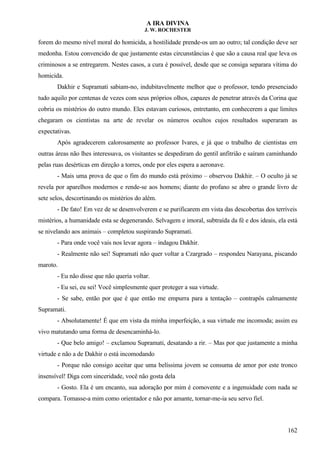 A IRA DIVINA
J. W. ROCHESTER
forem do mesmo nível moral do homicida, a hostilidade prende-os um ao outro; tal condição deve ser
medonha. Estou convencido de que justamente estas circunstâncias é que são a causa real que leva os
criminosos a se entregarem. Nestes casos, a cura é possível, desde que se consiga separara vítima do
homicida.
Dakhir e Supramati sabiam-no, indubitavelmente melhor que o professor, tendo presenciado
tudo aquilo por centenas de vezes com seus próprios olhos, capazes de penetrar através da Corina que
cobria os mistérios do outro mundo. Eles estavam curiosos, entretanto, em conhecerem a que limites
chegaram os cientistas na arte de revelar os números ocultos cujos resultados superaram as
expectativas.
Após agradecerem calorosamente ao professor Ivares, e já que o trabalho de cientistas em
outras áreas não lhes interessava, os visitantes se despediram do gentil anfitrião e saíram caminhando
pelas ruas desérticas em direção a torres, onde por eles espera a aeronave.
- Mais uma prova de que o fim do mundo está próximo – observou Dakhir. – O oculto já se
revela por aparelhos modernos e rende-se aos homens; diante do profano se abre o grande livro de
sete selos, descortinando os mistérios do além.
- De fato! Em vez de se desenvolverem e se purificarem em vista das descobertas dos terríveis
mistérios, a humanidade esta se degenerando. Selvagem e imoral, subtraída da fé e dos ideais, ela está
se nivelando aos animais – completou suspirando Supramati.
- Para onde você vais nos levar agora – indagou Dakhir.
- Realmente não sei! Supramati não quer voltar a Czargrado – respondeu Narayana, piscando
maroto.
- Eu não disse que não queria voltar.
- Eu sei, eu sei! Você simplesmente quer proteger a sua virtude.
- Se sabe, então por que é que então me empurra para a tentação – contrapôs calmamente
Supramati.
- Absolutamente! É que em vista da minha imperfeição, a sua virtude me incomoda; assim eu
vivo matutando uma forma de desencaminhá-lo.
- Que belo amigo! – exclamou Supramati, desatando a rir. – Mas por que justamente a minha
virtude e não a de Dakhir o está incomodando
- Porque não consigo aceitar que uma belíssima jovem se consuma de amor por este tronco
insensível! Diga com sinceridade, você não gosta dela
- Gosto. Ela é um encanto, sua adoração por mim é comovente e a ingenuidade com nada se
compara. Tomasse-a mim como orientador e não por amante, tornar-me-ia seu servo fiel.
162
 