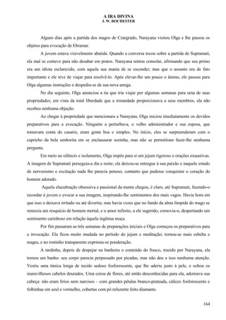 A IRA DIVINA
J. W. ROCHESTER
Alguns dias após a partida dos magos de Czargrado, Narayana visitou Olga e lhe passou os
objetos para evocação de Ebramar.
A jovem estava visivelmente abatida. Quando a conversa tocou sobre a partida de Supramati,
ela mal se conteve para não desabar em pratos. Narayana tentou consolar, afirmando que seu primo
era um idiota esclarecido, com aquela sua mania de se esconder; mas que o assunto era de fato
importante e ele teve de viajar para resolvê-lo. Após elevar-lhe um pouco o ânimo, ele passou para
Olga algumas instruções e despediu-se de sua nova amiga.
No dia seguinte, Olga anunciou a tia que iria viajar por algumas semanas para uma de suas
propriedades; em vista da total liberdade que a irmandade proporcionava a seus membros, ela não
recebeu nenhuma objeção.
Ao chegar à propriedade que mencionara a Narayana, Olga iniciou imediatamente os devidos
preparativos para a evocação. Ninguém a perturbava; o velho administrador e sua esposa, que
tomavam conta do casario, eram gente boa e simples. No início, eles se surpreenderam com o
capricho da bela senhorita em se enclausurar sozinha, mas não se permitiram fazer-lhe nenhuma
pergunta.
Em meio ao silêncio e isolamento, Olga impôs para si um jejum rigoroso e orações exaustivas.
A imagem de Supramati perseguia-a dia e noite; ela deixou-se entregue à sua paixão e naquele estado
de nervosismo e excitação nada lhe parecia penoso, contanto que pudesse conquistar o coração do
homem adorado.
Aquela elucubração obsessiva e passional da mente chegou, é claro, até Supramati, fazendo-o
recordar à jovem e evocar a sua imagem, inspirando-lhe sentimentos dos mais vagos. Havia hora em
que isso o deixava irritado ou até divertia; mas havia vezes que no fundo da alma límpida do mago se
remexia um resquício de homem mortal, e o amor infinito, a ele sugerido, comovia-o, despertando um
sentimento carinhoso em relação àquela ingênua moça.
Por fim passaram as três semanas de preparações iniciais e Olga começou os preparativos para
a invocação. Ela ficou muito mudada no período do jejum e meditação; tornou-se mais esbelta e
magra, e no rostinho transparente exprimia-se ponderação.
À tardinha, depois de despejar na banheira o conteúdo do frasco, trazido por Narayana, ela
tomou um banho: seu corpo parecia perpassado por picadas, mas não deu a isso nenhuma atenção.
Vestiu uma túnica longa de tecido sedoso fosforescente, que lhe aderiu justo à pele, e soltou os
maravilhosos cabelos dourados. Uma coroa de flores, até então desconhecidas para ela, adornava sua
cabeça: não eram lírios nem narcisos – com grandes pétalas branco-prateada, cálices fosforescente e
folhinhas em azul e vermelho, cobertas com pó reluzente feito diamante.
164
 