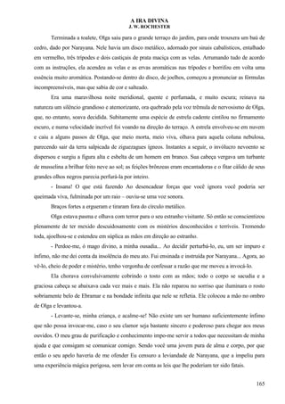 A IRA DIVINA
J. W. ROCHESTER
Terminada a toalete, Olga saiu para o grande terraço do jardim, para onde trouxera um baú de
cedro, dado por Narayana. Nele havia um disco metálico, adornado por sinais cabalísticos, entalhado
em vermelho, três trípodes e dois castiçais de prata maciça com as velas. Arrumando tudo de acordo
com as instruções, ela acendeu as velas e as ervas aromáticas nas trípodes e borrifou em volta uma
essência muito aromática. Postando-se dentro do disco, de joelhos, começou a pronunciar as fórmulas
incompreensíveis, mas que sabia de cor e salteado.
Era uma maravilhosa noite meridional, quente e perfumada, e muito escura; reinava na
natureza um silêncio grandioso e atemorizante, ora quebrado pela voz trêmula de nervosismo de Olga,
que, no entanto, soava decidida. Subitamente uma espécie de estrela cadente cintilou no firmamento
escuro, e numa velocidade incrível foi voando na direção do terraço. A estrela envolveu-se em nuvem
e caiu a alguns passos de Olga, que meio morta, meio viva, olhava para aquela coluna nebulosa,
parecendo sair da terra salpicada de ziguezagues ígneos. Instantes a seguir, o invólucro nevoento se
dispersou e surgiu a figura alta e esbelta de um homem em branco. Sua cabeça vergava um turbante
de musselina a brilhar feito neve ao sol; as feições brônzeas eram encantadoras e o fitar cálido de seus
grandes olhos negros parecia perfurá-la por inteiro.
- Insana! O que está fazendo Ao desencadear forças que você ignora você poderia ser
queimada viva, fulminada por um raio – ouviu-se uma voz sonora.
Braços fortes a ergueram e tiraram fora do círculo metálico.
Olga estava pasma e olhava com terror para o seu estranho visitante. Só então se conscientizou
plenamente de ter mexido descuidosamente com os mistérios desconhecidos e terríveis. Tremendo
toda, ajoelhou-se e estendeu em súplica as mãos em direção ao estranho.
- Perdoe-me, ó mago divino, a minha ousadia... Ao decidir perturbá-lo, eu, um ser impuro e
ínfimo, não me dei conta da insolência do meu ato. Fui ensinada e instruída por Narayana... Agora, ao
vê-lo, cheio de poder e mistério, tenho vergonha de confessar a razão que me moveu a invocá-lo.
Ela chorava convulsivamente cobrindo o tosto com as mãos; todo o corpo se sacudia e a
graciosa cabeça se abaixava cada vez mais e mais. Ela não reparou no sorriso que iluminara o rosto
sobriamente belo de Ebramar e na bondade infinita que nele se refletia. Ele colocou a mão no ombro
de Olga e levantou-a.
- Levante-se, minha criança, e acalme-se! Não existe um ser humano suficientemente ínfimo
que não possa invocar-me, caso o seu clamor seja bastante sincero e poderoso para chegar aos meus
ouvidos. O meu grau de purificação e conhecimento impo-me servir a todos que necessitam de minha
ajuda e que consigam se comunicar comigo. Sendo você uma jovem pura de alma e corpo, por que
então o seu apelo haveria de me ofender Eu censuro a leviandade de Narayana, que a impeliu para
uma experiência mágica perigosa, sem levar em conta as leis que lhe poderiam ter sido fatais.
165
 
