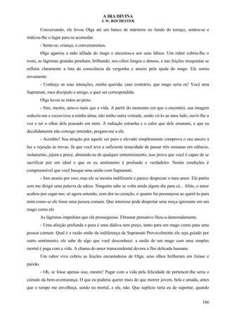 A IRA DIVINA
J. W. ROCHESTER
Conversando, ele levou Olga até um banco de mármore no fundo do terraço, sentou-se e
indicou-lhe o lugar para se acomodar.
- Sente-se, criança, e conversaremos.
Olga agarrou a mão afilada do mago e encostou-a aos seus lábios. Um rubor cobria-lhe o
rosto, as lágrimas graúdas pendiam, brilhando, nos cílios longos e densos, e nas feições irrequietas se
refletia claramente a luta da consciência da vergonha e anseio pela ajuda do mago. Ele sorriu
novamente.
- Conheço as suas intenções, minha querida; caso contrário, que mago seria eu! Você ama
Supramati, meu discípulo e amigo, e quer ser correspondida.
Olga levou as mãos ao peito.
- Sim, mestre, amo-o mais que a vida. A partir do momento em que o encontrei, sua imagem
seduziu-me e escravizou a minha alma; não tenho outra vontade, senão vê-lo ao meu lado, ouvir-lhe a
voz e ter o olhar dele pousado em mim. A radiação estranha e o calor que dele emanam, e que eu
decididamente não consigo entender, pregam-me a ele.
- Acredito! Sua atração por aquele ser puro e elevado simplesmente comprova o seu anseio à
luz e rejeição às trevas. Já que você teve a suficiente tenacidade de passar três semanas em silêncio,
isolamento, jejum e prece, abstendo-se de qualquer entretenimento, isso prova que você é capaz de se
sacrificar por um ideal e que os eu sentimento é profundo e verdadeiro. Nestas condições é
compreensível que você busque uma união com Supramati.
- Sim anseio por isso; mas ele se mostra indiferente e parece desprezar o meu amor. Ele partiu
sem me dirigir uma palavra de adeus. Ninguém sabe se volta ainda algum dia para cá... Aliás, o amor
acabou por cegar-me; só agora entendo, com dor no coração, o quanto fui presunçosa ao querê-lo para
mim como se ele fosse uma pessoa comum. Que interesse pode despertar uma moça ignorante em um
mago como ele
As lágrimas impediam que ela prosseguisse. Ebramar pensativo fitou-a demoradamente.
- Uma afeição profunda e pura é uma dádiva sem preço, tanto para um mago como para uma
pessoa comum. Qual é a razão então da indiferença de Supramati Provavelmente ele seja guiado por
outro sentimento; ele sabe de algo que você desconhece: a união de um mago com uma simples
mortal é paga com a vida. A chama do amor transcendental devora a flor delicada humana.
Um rubor vivo cobriu as feições encantadoras de Olga; seus olhos brilharam em êxtase e
paixão.
- Oh, se fosse apenas isso, mestre! Pagar com a vida pela felicidade de pertencer-lhe seria o
cúmulo da bem-aventurança. O que eu poderia querer mais do que morrer jovem, bela e amada, antes
que o tempo me envelheça, sendo eu mortal, e ele, não. Que suplício teria eu de suportar, quando
166
 