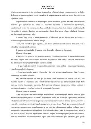 A IRA DIVINA
J. W. ROCHESTER
gelatinosa, escura como o céu em dia de tempestade e pela qual parecia cruzarem nuvens azuladas.
Todo aquele plano se agitava, tremia e mudava de aspecto, como se estivesse sob a força de fortes
rajadas de vento.
Supramati mal acabara de se preparar para recitar a fórmula, quando percebeu uma estrelinha
brilhante que tremeluziu no fundo da escuridão nevoenta, a aproximar-se rapidamente,
transformando-se por fim numa nuvem clara, saindo dos limites da tela. Dela bafejou uma brisa tépida
e aromática e, instantes depois, a nuvem se desfez e diante dele surgiu à figura esbelta de Ebramar,
que lhe estendia sorridente a mão.
- Mestre, você ouviu o nosso pensamento e veio antes que eu pronunciasse a fórmula! –
exclamou Supramati radiante e abraçou o mago.
- Sim, vim convidá-lo para o jantar. Além disso, tenho um assunto sério a tratar com você e
estou feliz em encontrá-lo sozinho.
É alguma reprimenda Eu fiz alguma coisa de errado – alarmou-se Supramati.
Ebramar pôs-se a rir.
- Não, não! Se quiser eu lhe passo um atestado, dizendo que nenhum de meus discípulos me
deu tantas alegrias e me causou menos dissabores do que você. Nada tenho a censurar, apenas quero
lhe dar uns conselhos; você é livre para aceitá-los ou não.
- O que você diz mestre! Seu conselho para mim é uma ordem – respondeu Supramati,
corando pelos elogios do mago.
= Gostaria de falar-lhe sobre a vida que lhe cabe levar no mundo dos homens – disse Ebramar,
sentando-se na cadeira oferecida.
Oh, esta vida absurda faz com que eu anseie voltar ao mundo da ciência e da paz. Não
escondo, mestre; às vezes tenho uma vontade enorme de sumir do seio desta sociedade torpe, deste
meio de pessoas ignorantes e devassas, deste caos de interesses mesquinhos, intrigas sórdidas e
instintos animalescos – concluiu em tom de repugnância Supramati.
Ebramar balançou a cabeça.
Você está equivocado ao se entregar ao sentimento de aversão pelos homens, entre os quais
deverá conviver certo período de tempo. Acredite-me. Não é por acaso que a profunda e perspicaz
sabedoria dos mentores superiores exige que nós nos relacionemos com as pessoas mortais, vivamos a
vida deles e nos interessemos por aquilo que perturba as suas almas. Ainda que sejamos mortais até
certo ponto, permanecemos seres humanos, e por este fato não podemos quebrar os laços com a
humanidade, mas sim lembrar que cada um de nós é um homem, e nada de humano pode ser alheio a
ele. Não se esqueça de que o objetivo final da nossa longa e estranha peregrinação é o novo mundo,
onde nos tornaremos novamente mortais, e para onde somos chamados para o trabalho, para que lá
168
 