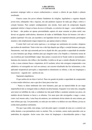 A IRA DIVINA
J. W. ROCHESTER
possamos empregar todos os nossos conhecimentos e semear a ciência de que dispõe o planeta
moribundo.
Futuros czares dos povos infantes fundadores de religiões, legisladores e regentes daquela
jovem terra, esbanjando vida e riquezas, nós não podemos esquecer de nada que aflige e enleva o
coração humano. Para cumprir condignamente esta missão, fazer parte da composição daquela
população inferior e lançar as bases da nova civilização, os exércitos de magos – esses trabalhadores
do futuro – não podem ser apenas personalidades capazes de atuar somente no plano astral, mas
devem ser gigantes ambivalentes, detentores de todas as habilidades físicas do homem e de todo o
poderio espiritual. Um czar, um sacerdote e um legislador devem ser impreterivelmente, personagens
atuantes e não simplesmente magos impassíveis, que apenas amam a ciência.
É muito fácil você cair neste equívoco, e se entregar aos sentimentos de aversão e desprezo
que acabou de manifestar. Tente evitar isso e não fuja daquilo que aflige o coração humano, para que,
futuramente, você não seja censurado por ter-se alçado tão alto, que perdeu a capacidade de entender
os seres humanos que dirige; também para que ninguém tome a luz límpida e a harmonia serena de
sua existência por insensibilidade vulgar. Que jamais o acusem de ter ficado surdo às necessidades e
lamentos dos menores, dos órfãos e dos humildes. Lembre-se de que o estarão olhando de baixo para
o alto, e essas criaturas fracas e impotentes, de fé vacilante, talvez não consigam compreender a sua
sabedoria e só enxergarão em você um carrasco, um executor desalmado das leis inclementes, a eles
aplicando insuportáveis provações e empurrando-os diretamente ao inferno, e não aos longínquos e
inacessíveis – segundo eles – portões do céu.
Supramati empalideceu.
O que acabou de me dizer é terrível. Deus me guarde de perder a capacidade de compreender
os meus irmãos inferiores; mas o que devo fazer para evitar isso
- Nunca se afaste totalmente dos seres humanos, para que na impassividade de um mago
imperturbável não se extingam todas as aflições da alma humana. Enquanto viver entre eles, mergulhe
sem temor no turbilhão da vida; a verdadeira luz não pode brilhar e acalentar somente nos picos, ela
também deverá iluminar os becos e os abismos. Um amor puro não envergonha o mago; o amor,
como você mesmo sabe, é uma força da natureza, um sentimento divino dentro de uma criatura, por
mais ínfima que seja. Um passarinho, ao zelar por seu ninho e se dedicar aos seus filhotes, já toca as
cordas deste grandioso sentimento.
Por que é que então, meu amigo, você não pode seguir o exemplo de uma ave e construir um
ninho durante a sua permanência entre os mortais: Nós, os imortais, somos muito parecidos com as
andorinhas de migração. Assim como elas vimos de longínquos e desconhecidos países e logo
169
 