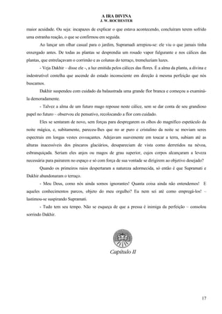 A IRA DIVINA
J. W. ROCHESTER
maior acuidade. Ou seja: incapazes de explicar o que estava acontecendo, concluíram terem sofrido
uma estranha reação, o que se confirmou em seguida.
Ao lançar um olhar casual para o jardim, Supramadi arrepiou-se: ele viu o que jamais tinha
enxergado antes. De todas as plantas se desprendia um rosado vapor fulgurante e nos cálices das
plantas, que entrelaçavam o corrimão e as colunas do terraço, tremeluziam luzes.
- Veja Dakhir – disse ele -, a luz emitida pelos cálices das flores. É a alma da planta, a divina e
indestrutível centelha que ascende do estado inconsciente em direção à mesma perfeição que nós
buscamos.
Dakhir suspendeu com cuidado da balaustrada uma grande flor branca e começou a examiná-
la demoradamente.
- Talvez a alma de um futuro mago repouse neste cálice, sem se dar conta de seu grandioso
papel no futuro – observou ele pensativo, recolocando a flor com cuidado.
Eles se sentaram de novo, sem forças para despregarem os olhos do magnífico espetáculo da
noite mágica, e, subitamente, pareceu-lhes que no ar puro e cristalino da noite se moviam seres
espectrais em longas vestes esvoaçantes. Adejavam suavemente em toucar a terra, subiam até as
alturas inacessíveis dos píncaros glaciários, desapareciam de vista como derretidos na névoa,
esbranquiçada. Seriam eles anjos ou magos de grau superior, cujos corpos alcançaram a leveza
necessária para pairarem no espaço e só com força de sua vontade se dirigirem ao objetivo desejado?
Quando os primeiros raios despertaram a natureza adormecida, só então é que Supramati e
Dakhir abandonaram o terraço.
- Meu Deus, como nós ainda somos ignorantes! Quanta coisa ainda não entendemos! E
aqueles conhecimentos parcos, objeto do meu orgulho? Eu nem sei até como empregá-los! –
lastimou-se suspirando Supramati.
- Tudo tem seu tempo. Não se esqueça de que a pressa é inimiga da perfeição – consolou
sorrindo Dakhir.
17
 