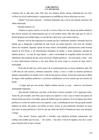 A IRA DIVINA
J. W. ROCHESTER
voejamos não se sabe para onde; feito elas, nós alçamos alturas etéreas, banhando-nos nos raios
vivíficos do sol do conhecimento e reingressamos no turbilhão da vida ao descermos na terra...
- Mestre! Você quer casar-me! – exclamou Supramati, que o ouvia com atenção crescente e de
súbito ruborizado.
Ebramar desatou a rir.
- Poderia eu querer casá-lo, se isso lhe é aversivo Deus me livre abusar de minha influência
para fazê-lo assumir um relacionamento que só você poderia tomar. Mas não nego que se você se
decidir desposar uma mulher digna, eu sem dúvida o aprovaria, e por muitos motivos.
Primeiro você de fato ingressaria no mundo que lhe é totalmente estranho, formando laços de
família que o obrigariam a participar da vida social; em outras palavras: você seria um membro
efetivo da sociedade. Segundo, apesar da nossa relativa imortalidade, permanecemos sendo homens
sujeitos às leis físicas e, em determinados momentos do tempo, o nosso organismo, saturado de
matéria primeva – ou seja, de fogo líquido -, sente a necessidade de mergulhar dentro da esfera de
substâncias mais materiais do que existe em nossos refúgios gnósticos – até certo ponto, é claro – com
os seres relativamente inferiores a nós, para liberar do nosso corpo os excessos de fogo astral e
eletricidade.
Você sabe de tudo isso, assim como é de se conhecimento que os nossos mahatmas, após 180
a 200 anos de vida ascética, contraem casamento. Assim, a você e a todos os imortais permite-se
durante a permanência no mundo, levar a vida de uma pessoa comum. Acrescento ainda que os filhos
de magos serão ajudantes poderosos e excelentes trabalhadores no novo mundo que nós teremos de
dirigir.
- A julgar tudo por este prisma, Dakhir também deveria se casar – observou visivelmente
acabrunhado Supramati.
- Sem dúvida! Ainda hoje, sem falta, eu lhe darei o mesmo conselho! A lei é igual para todos,
Assim foi, por exemplo, com Nara, que na época era superior a você, e que se tornou sua esposa; da
mesma forma que antes o foi minha, apesar da distância que nos separava. O ser de degrau mais baixo
purifica-se e evolui em contato com o ser superior, o que, à semelhança de uma vela que pode acender
milhares de outras, não perde o seu brilho ou força. Assim, se mós poderemos introduzir na nossa
aura outro ser para purificá-lo e elevá-lo, por que então não fazê-lo Entendeu-me bem, meu discípulo
e amigo
- Sim mestre! Tentarei seguir-lhe o conselho, cuja sabedoria profunda compreendo. Até
conheço uma mulher que me ama... – ele vacilou. – Seu amor é risível de ingênuo, mas ela é a mais
pura e honesta entre as que a cercam.
170
 