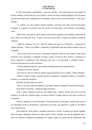 A IRA DIVINA
J. W. ROCHESTER
É obvio que jamais o abandonarei – disse ele sorrindo -, mas tenho pena de vê-lo sempre na
mesma condição. Gostaria de que você evoluísse. Já não está farto de tantas bobagens Você não pensa
nas duras provações que o aguardam no novo planeta, onde, por fim, terá de domesticar a “fera” que o
subjuga.
- É, mestre! Lá, entre aqueles animais imundos, será bem mais fácil, pois haverá menos
tentações. E, enquanto for possível, deixe-me divertir na nossa pobre, mas refinada e aconchegante
Terra.
Todos riram e passaram à sala de jantar, onde por eles aguardava uma refeição, consistindo de
leite, vinho, mel e biscoitos leves. À mesa a conversa versou sobre a viagem dos amigos à cidade de
cientistas.
- Diga-me, Narayana, foi sua a idéia de pregar uma peça nos luciferianos – perguntou de
repente Ebramar. – Parece que Dakhir e Supramati já aprontaram uma brincadeira bastante cruel em
Czargrado.
- Sim, mestre, mas isso foi pouco. Precisamos atingi-los onde eles mais sentem. Estão muito
insolentes. Seus sacrilégios e despudor revoltam a gente. Já hora de lhes mostrar a existência de
forças superiores às diabólicas. Não queríamos agir sem a sua aprovação e conselho, mestre –
concluiu Narayana com os olhos faiscantes.
- Não me oponho desde que vocês tenham estômago para mexer naquela latrina.
- Ficaremos invisíveis, mestre!
- Por certo isso não os livrará de sentirem aquela atmosfera nociva e fétida – refutou Ebramar.
- Depois a gentes e limpa; contanto que lhes estraguemos o banquete satânico, os sacrifícios
nojentos e as cerimônias sacrílegas.
Ebramar não pode conter um sorriso.
- Sim, se você for cuidar do programa, com toda a certeza a expedição será bem interessante.
Interessante e divertida – completou alegre Narayana.
Após o jantar, Ebramar retirou-se com Dakhir para o quarto vizinho para uma conversa
amigável, de onde eles voltaram depois de quinze minutos. O mago anunciou que estava na hora de
sua partida.
Todos se dirigiram à torres-laboratório. Ebramar abraçou os discípulos, desejou-lhes sucesso
na empreitada contra os luciferianos e aproximou-se da tela, cuja superfície se agitava e fervilhava
como ondas do mar.
Uma rajada de vento quente e aromático percorreu o recinto. Arrastado por aquele vagalhão
etéreo de quarta dimensão. Ebramar se achou dentro da tela. Fazendo um sinal de despedida com a
mão, ele começou a desaparecer rapidamente no espaço. Agora já se podia divisar nitidamente uma
172
 