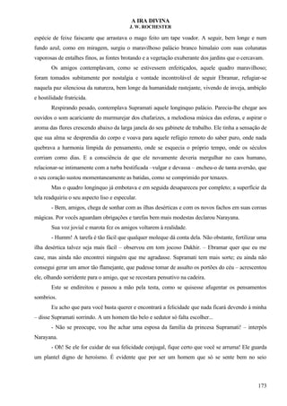 A IRA DIVINA
J. W. ROCHESTER
espécie de feixe faiscante que arrastava o mago feito um tape voador. A seguir, bem longe e num
fundo azul, como em miragem, surgiu o maravilhoso palácio branco himalaio com suas colunatas
vaporosas de entalhes finos, as fontes brotando e a vegetação exuberante dos jardins que o cercavam.
Os amigos contemplavam, como se estivessem enfeitiçados, aquele quadro maravilhoso;
foram tomados subitamente por nostalgia e vontade incontrolável de seguir Ebramar, refugiar-se
naquela paz silenciosa da natureza, bem longe da humanidade rastejante, vivendo de inveja, ambição
e hostilidade fratricida.
Respirando pesado, contemplava Supramati aquele longínquo palácio. Parecia-lhe chegar aos
ouvidos o som acariciante do murmurejar dos chafarizes, a melodiosa música das esferas, e aspirar o
aroma das flores crescendo abaixo da larga janela do seu gabinete de trabalho. Ele tinha a sensação de
que sua alma se desprendia do corpo e voava para aquele refúgio remoto do saber puro, onde nada
quebrava a harmonia límpida do pensamento, onde se esquecia o próprio tempo, onde os séculos
corriam como dias. E a consciência de que ele novamente deveria mergulhar no caos humano,
relacionar-se intimamente com a turba bestificada –vulgar e devassa – encheu-o de tanta aversão, que
o seu coração sustou momentaneamente as batidas, como se comprimido por tenazes.
Mas o quadro longínquo já embotava e em seguida desapareceu por completo; a superfície da
tela readquiriu o seu aspecto liso e especular.
- Bem, amigos, chega de sonhar com as ilhas desérticas e com os novos fachos em suas coroas
mágicas. Por vocês aguardam obrigações e tarefas bem mais modestas declarou Narayana.
Sua voz jovial e marota fez os amigos voltarem à realidade.
- Humm! A tarefa é tão fácil que qualquer moleque dá conta dela. Não obstante, fertilizar uma
ilha desértica talvez seja mais fácil – observou em tom jocoso Dakhir. – Ebramar quer que eu me
case, mas ainda não encontrei ninguém que me agradasse. Supramati tem mais sorte; eu ainda não
consegui gerar um amor tão flamejante, que pudesse tomar de assalto os portões do céu – acrescentou
ele, olhando sorridente para o amigo, que se recostara pensativo na cadeira.
Este se endireitou e passou a mão pela testa, como se quisesse afugentar os pensamentos
sombrios.
Eu acho que para você basta querer e encontrará a felicidade que nada ficará devendo à minha
– disse Supramati sorrindo. A um homem tão belo e sedutor só falta escolher...
- Não se preocupe, vou lhe achar uma esposa da família da princesa Supramati! – interpôs
Narayana.
- Oh! Se ele for cuidar de sua felicidade conjugal, fique certo que você se arruma! Ele guarda
um plantel digno de heroísmo. É evidente que por ser um homem que só se sente bem no seio
173
 
