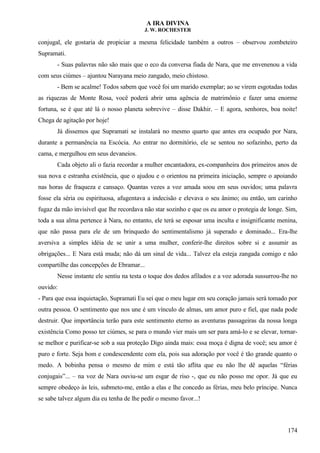 A IRA DIVINA
J. W. ROCHESTER
conjugal, ele gostaria de propiciar a mesma felicidade também a outros – observou zombeteiro
Supramati.
- Suas palavras não são mais que o eco da conversa fiada de Nara, que me envenenou a vida
com seus ciúmes – ajuntou Narayana meio zangado, meio chistoso.
- Bem se acalme! Todos sabem que você foi um marido exemplar; ao se virem esgotadas todas
as riquezas de Monte Rosa, você poderá abrir uma agência de matrimônio e fazer uma enorme
fortuna, se é que até lá o nosso planeta sobrevive – disse Dakhir. – E agora, senhores, boa noite!
Chega de agitação por hoje!
Já dissemos que Supramati se instalará no mesmo quarto que antes era ocupado por Nara,
durante a permanência na Escócia. Ao entrar no dormitório, ele se sentou no sofazinho, perto da
cama, e mergulhou em seus devaneios.
Cada objeto ali o fazia recordar a mulher encantadora, ex-companheira dos primeiros anos de
sua nova e estranha existência, que o ajudou e o orientou na primeira iniciação, sempre o apoiando
nas horas de fraqueza e cansaço. Quantas vezes a voz amada soou em seus ouvidos; uma palavra
fosse ela séria ou espirituosa, afugentava a indecisão e elevava o seu ânimo; ou então, um carinho
fugaz da mão invisível que lhe recordava não star sozinho e que os eu amor o protegia de longe. Sim,
toda a sua alma pertence à Nara, no entanto, ele terá se esposar uma inculta e insignificante menina,
que não passa para ele de um brinquedo do sentimentalismo já superado e dominado... Era-lhe
aversiva a simples idéia de se unir a uma mulher, conferir-lhe direitos sobre si e assumir as
obrigações... E Nara está muda; não dá um sinal de vida... Talvez ela esteja zangada comigo e não
compartilhe das concepções de Ebramar...
Nesse instante ele sentiu na testa o toque dos dedos afilados e a voz adorada sussurrou-lhe no
ouvido:
- Para que essa inquietação, Supramati Eu sei que o meu lugar em seu coração jamais será tomado por
outra pessoa. O sentimento que nos une é um vínculo de almas, um amor puro e fiel, que nada pode
destruir. Que importância terão para este sentimento eterno as aventuras passageiras da nossa longa
existência Como posso ter ciúmes, se para o mundo vier mais um ser para amá-lo e se elevar, tornar-
se melhor e purificar-se sob a sua proteção Digo ainda mais: essa moça é digna de você; seu amor é
puro e forte. Seja bom e condescendente com ela, pois sua adoração por você é tão grande quanto o
medo. A bobinha pensa o mesmo de mim e está tão aflita que eu não lhe dê aquelas “férias
conjugais”... – na voz de Nara ouviu-se um esgar de riso -, que eu não posso me opor. Já que eu
sempre obedeço às leis, submeto-me, então a elas e lhe concedo as férias, meu belo príncipe. Nunca
se sabe talvez algum dia eu tenha de lhe pedir o mesmo favor...!
174
 