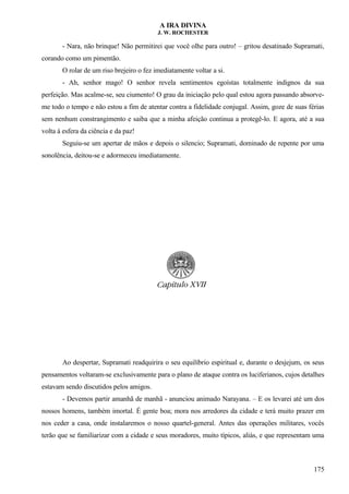 A IRA DIVINA
J. W. ROCHESTER
- Nara, não brinque! Não permitirei que você olhe para outro! – gritou desatinado Supramati,
corando como um pimentão.
O rolar de um riso brejeiro o fez imediatamente voltar a si.
- Ah, senhor mago! O senhor revela sentimentos egoístas totalmente indignos da sua
perfeição. Mas acalme-se, seu ciumento! O grau da iniciação pelo qual estou agora passando absorve-
me todo o tempo e não estou a fim de atentar contra a fidelidade conjugal. Assim, goze de suas férias
sem nenhum constrangimento e saiba que a minha afeição continua a protegê-lo. E agora, até a sua
volta à esfera da ciência e da paz!
Seguiu-se um apertar de mãos e depois o silencio; Supramati, dominado de repente por uma
sonolência, deitou-se e adormeceu imediatamente.
Ao despertar, Supramati readquirira o seu equilíbrio espiritual e, durante o desjejum, os seus
pensamentos voltaram-se exclusivamente para o plano de ataque contra os luciferianos, cujos detalhes
estavam sendo discutidos pelos amigos.
- Devemos partir amanhã de manhã - anunciou animado Narayana. – E os levarei até um dos
nossos homens, também imortal. É gente boa; mora nos arredores da cidade e terá muito prazer em
nos ceder a casa, onde instalaremos o nosso quartel-general. Antes das operações militares, vocês
terão que se familiarizar com a cidade e seus moradores, muito típicos, aliás, e que representam uma
175
 