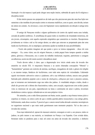 A IRA DIVINA
J. W. ROCHESTER
ilustração viva da torpeza à qual pode chegar uma nação inteira, subtraída do apoio da fé religiosa e
disciplina moral.
O dia inteiro passou nos preparativos de tudo que eles precisavam para dar uma boa lição nos
satanistas e das medidas de prevenção contra os miasmas maléficos, com os quais, sem dúvida, teriam
de entrar em contato. Ao alvorecer, a nave de Supramati voava rapidamente em direção à antiga terra
francesa.
O amigo de Narayana residia a alguns quilômetros do centro da capital numa casa isolada,
cercada de jardim sombroso. À semelhança de quase todos os membros da irmandade misteriosa, ele
era jovem, circunspeto, com aquela expressão enigmática que caracteriza os imortais. Recepcionou
jovialmente as visitas e até se fez amigo destes; ao saber que estavam se preparando para dar uma
tunda nos luciferianos, ele se empolgou e prometeu ajudar na medida de suas possibilidades.
- Vocês não podem imaginar até que ponto o povo se tornou repugnante – disse ele com
amargor. – Eu, como vêem, sou de origem francesa, e ainda peguei bons tempos quando a minha
pátria, gloriosa e florescente, era o centro de trabalho intelectual, requinte, patriotismo e coragem
cavalheirosa; assim me dói muito assistir à decadência atual.
Vocês devem saber, é claro, que a degeneração teve início ainda antes da invasão dos
amarelos no século XX. A maçonaria francesa e as assim chamadas concepções “liberais” e
“humanitárias” geraram um exército de ateístas, sacrílegos, renegadores de todo o gênero de religião
e, ao mesmo tempo, fanáticos do luciferismo, com toda uma espécie de viciosidades. Liderando
aquele movimento subversivo estava o judaísmo; sob a sua influência nefasta, nasceu uma geração
batizada pela sabedoria popular com o nome de shabegóios, cobiçosos por ouro e prazeres carnais,
que se tornaram um instrumento cego nas mãos dos judeus. A venalidade atingiu a todos, desde o
chefe do governo até o último dos funcionários; todos, sem exceção, negociavam com avidez jamais
vista os interesses de seu país, espezinhavam na lama o sentimento de amor à pátria, investiam
desdenhosos contra a igreja e afundavam-se em seus próprios vícios.
Os amarelos, com a mão férrea puseram um basta; assim, quando a raça branca tomou juízo e
expulsou os tiranos, eu estava certo de que a minha querida pátria ressuscitaria a sua antiga glória.
Infelizmente, nada disso ocorreu. É possível que o cancro moral tenha deixado sementes inextirpáveis
no organismo nacional e que mais tarde germinaram num momento propício. Tal se deu com a
invasão dos semitas.
Essa raça indestrutível, apesar do massacre anterior, conseguiu se unir e, aos poucos, todos os
judeus, ou pelo menos a sua maioria, se instalaram na França e na Espanha. Com avinda deles,
brotaram todos os pendores para o mal, tal como era antes da invasão dos amarelos; o dinheiro
176
 