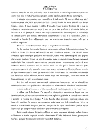 A IRA DIVINA
J. W. ROCHESTER
começou a mandar em tudo, sufocando a voz da consciência, e o mais importante era vender-se o
quanto mais caro ou realizar alguma vileza para agradar a judeus, a rirem de suas humilhações.
A situação no momento é uma conseqüência de tudo aquilo. Na enorme cidade, que vocês
conhecerão mais tarde, estão três quartos de todo o ouro do mundo; é o banco mundial e, ao mesmo
tempo, o ninho da mais inaudita e inédita devassidão. Todas as artes decaíram até o nível do
animalesco; os artistas competem entre si para ver quem leva o prêmio da obra mais sórdida; na
literatura só se faz apologia ao vício e à libertinagem em seu aspecto mais repugnante; as pessoas, que
se tornaram piores que animais, esforçam-se no refinamento do mal e da devassidão. Quanto à
veneração a Satanás, feita publicamente, esta, por seu cinismo descarado, supera tudo que se
conheceu no passado...
Ele calou e baixou tristemente a cabeça; os magos tentaram animá-lo.
No dia seguinte, Supramati e Dakhir se preparam para visitar a Sodoma contemporânea. Para
reduzir os efeitos dos fluídos nocivos sobre os seus organismos sensíveis, eles vestiram malhas
elétricas e capas com capuz, que cobria, feito máscara, todo o rosto, deixando apenas uma pequena
abertura para os olhos. O traje era feito de um vidro macio e inquebrável, reverberando matizes de
madrepérola. Nos peitos eles penduraram as cruzes de magos; armaram-se de bastões de ouro,
lembrando báculos episcopais, mas de tamanha força, que uma pessoa comum neles não podia
encostar ou suportar o calor que deles emanava; de tempos em tempos, os báculos soltavam torrentes
de fogo. Narayana também, ainda que fosse um espírito densificado e, por esta razão, menos sujeito
aos efeitos dos fluídos maléficos, vestiu o mesmo traje; seus olhos negros, feitos dois carvões em
brasa, cintilavam por entre as aberturas do capuz.
Fora isso, cada um deles levava atrás do cinto uma caixinha dourada com um pó nutritivo e
um frasco de vinho, visto que na cidade satânica eles não poderiam tocar em nenhum outro alimento.
Assim armados e tornando-se invisíveis, eles foram à metrópole, capital do ouro e do vicio.
A cidade era deslumbrante. Por extensões inimagináveis estendiam-se largas ruas com
imensos palácios, decorados com esculturas, mosaicos e pinturas; por todos os cantos brilhava o ouro,
o esmalte e o requinte da civilização. A visão daquela cidade em ouro e mármore produzia uma
impressão repulsiva. As pinturas que guarneciam as fachadas eram indescritivelmente cínicas; os
mosaicos representavam imagens obscenas; nas janelas das lojas expunham-se quadros abjetos
legendados, que comprovavam a ausência de quaisquer valores de vergonha.
Havia grande número de jardins públicos, em cujos quiosques, além dos vinhos, frutas e
refrigerantes, se vendia sangue de animais, ali mesmo sacrificados à vista dos clientes, para que não
houvesse qualquer dúvida quanto ao frescor e qualidade da bebida.
177
 