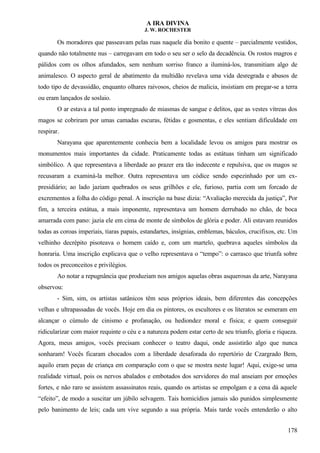A IRA DIVINA
J. W. ROCHESTER
Os moradores que passeavam pelas ruas naquele dia bonito e quente – parcialmente vestidos,
quando não totalmente nus – carregavam em todo o seu ser o selo da decadência. Os rostos magros e
pálidos com os olhos afundados, sem nenhum sorriso franco a iluminá-los, transmitiam algo de
animalesco. O aspecto geral de abatimento da multidão revelava uma vida desregrada e abusos de
todo tipo de devassidão, enquanto olhares raivosos, cheios de malicia, insistiam em pregar-se a terra
ou eram lançados de soslaio.
O ar estava a tal ponto impregnado de miasmas de sangue e delitos, que as vestes vítreas dos
magos se cobriram por umas camadas escuras, fétidas e gosmentas, e eles sentiam dificuldade em
respirar.
Narayana que aparentemente conhecia bem a localidade levou os amigos para mostrar os
monumentos mais importantes da cidade. Praticamente todas as estátuas tinham um significado
simbólico. A que representava a liberdade ao prazer era tão indecente e repulsiva, que os magos se
recusaram a examiná-la melhor. Outra representava um códice sendo espezinhado por um ex-
presidiário; ao lado jaziam quebrados os seus grilhões e ele, furioso, partia com um forcado de
excrementos a folha do código penal. A inscrição na base dizia: “Avaliação merecida da justiça”, Por
fim, a terceira estátua, a mais imponente, representava um homem derrubado no chão, de boca
amarrada com pano: jazia ele em cima de monte de símbolos de glória e poder. Ali estavam reunidos
todas as coroas imperiais, tiaras papais, estandartes, insígnias, emblemas, báculos, crucifixos, etc. Um
velhinho decrépito pisoteava o homem caído e, com um martelo, quebrava aqueles símbolos da
honraria. Uma inscrição explicava que o velho representava o “tempo”: o carrasco que triunfa sobre
todos os preconceitos e privilégios.
Ao notar a repugnância que produziam nos amigos aquelas obras asquerosas da arte, Narayana
observou:
- Sim, sim, os artistas satânicos têm seus próprios ideais, bem diferentes das concepções
velhas e ultrapassadas de vocês. Hoje em dia os pintores, os escultores e os literatos se esmeram em
alcançar o cúmulo de cinismo e profanação, ou hediondez moral e física; e quem conseguir
ridicularizar com maior requinte o céu e a natureza podem estar certo de seu triunfo, gloria e riqueza.
Agora, meus amigos, vocês precisam conhecer o teatro daqui, onde assistirão algo que nunca
sonharam! Vocês ficaram chocados com a liberdade desaforada do repertório de Czargrado Bem,
aquilo eram peças de criança em comparação com o que se mostra neste lugar! Aqui, exige-se uma
realidade virtual, pois os nervos abalados e embotados dos servidores do mal anseiam por emoções
fortes, e não raro se assistem assassinatos reais, quando os artistas se empolgam e a cena dá aquele
“efeito”, de modo a suscitar um júbilo selvagem. Tais homicídios jamais são punidos simplesmente
pelo banimento de leis; cada um vive segundo a sua própria. Mais tarde vocês entenderão o alto
178
 