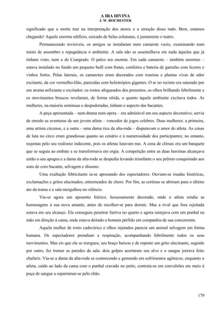 A IRA DIVINA
J. W. ROCHESTER
significado que a morte traz na interpretação dos atores e a emoção disso tudo. Bem, estamos
chegando! Aquele enorme edifício, cercado de belas colunatas, é justamente o teatro.
Permanecendo invisíveis, os amigos se instalaram num camarote vazio, examinando num
misto de assombro e repugnância o ambiente. A sala não se assemelhava em nada àquelas que já
tinham visto, nem a de Czargrado. O palco era enorme. Em cada camarote – também enormes –
estava instalado no fundo um pequeno bufê com frutas, confeitos e bateria de garrafas com licores e
vinhos fortes. Pelas laterais, os camarotes eram decorados com roseiras e plantas vivas de odor
excitante, da cor vermelho-lilás, parecidas com heliotrópios gigantes. O ar no recinto era saturado por
um aroma asfixiante e excitador; os rostos afogueados dos presentes, os olhos brilhando febrilmente e
os movimentos bruscos revelaram, de forma nítida, o quanto àquele ambiente excitava todos. As
mulheres, na maioria seminuas e despudoradas, tinham o aspecto das bacantes.
A peça apresentada – nem drama nem opera – era admirável em seu aspecto decorativo; servia
de enredo as aventuras de um jovem atleta – vencedor de jogos celebres. Duas mulheres: a primeira,
uma artista circense, e a outra – uma dama rica da alta-roda – disputavam o amor do atleta. As cenas
de luta no circo eram grandiosas quanto ao cenário e à numerosidade dos participantes; no entanto,
nojentas pelo seu realismo indecente, pois os atletas lutavam nus. A cena de clímax era um banquete
que se seguia ao embate e se transformava em orgia. A competição entre as duas heroínas alcançava
então o seu apogeu e a dama da alta-roda se despedia levando triunfante o seu prêmio conquistado aos
sons de coro bacante, selvagem e díssono.
Uma exaltação febricitante ia-se apossando dos espectadores. Ouviam-se risadas histéricas,
exclamações e gritos alucinados, entremeados de choro. Por fim, as cortinas se abriram para o último
ato da trama e a sala mergulhou no silêncio.
Via-se agora um aposento feérico, luxuosamente decorado, onde o atleta rendia as
homenagens à sua nova amante, antes de recolher-se para dormir. Mas a rival que fora rejeitada
estava em seu alcanço. Ela conseguiu penetrar furtiva no quarto e agora rastejava com um punhal na
mão em direção à cama, onde estava deitado o homem pérfido em companhia de sua concorrente.
Aquela mulher de rosto cadavérico e olhos injetados parecia um animal selvagem em forma
humana. Os espectadores prendiam a respiração, acompanhando febrilmente todos os seus
movimentos. Mas eis que ela se reergueu, seu braço baixou e de repente um grito alucinante, seguido
por outro, fez tremer as paredes da sala: dois golpes acertaram seu alvo e o sangue jorrava feito
chafariz. Via-se a dama da alta-roda se contorcendo e gemendo em sofrimentos agônicos; enquanto o
atleta, caído ao lado da cama com o punhal cravado no peito, contraía-se em convulsões em meio à
poça de sangue a esparramar-se pelo chão.
179
 