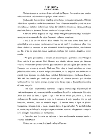 A IRA DIVINA
J. W. ROCHESTER
Muitas semanas se passaram desde a chegada de Dakhir e Supramati ao vale mágico,
sem que tivessem visto Ebramar ou qualquer outra Alma viva.
Nada, porém lhes anuviou o límpido e sereno humor ou os deixou entediados. O tempo
foi dedicado a passeios, estudos interessantes da fauna e flora desconhecidas que os cercavam
em profusão, e trabalhos na biblioteca, repleta de verdadeiros tesouros da ciência, ainda que
contivesse inúmeras obras que lhe eram totalmente incompreensíveis.
Certo dia, depois de passar um longo tempo debruçado sobre um antigo manuscrito,
sem conseguir compreender-lhe o teor. Supramati exclamou impaciente:
- Isto é de dar nos nervos! Fico sentado feito um bobo diante deste fóssil da
antiguidade e nem ao menos consigo descobrir de que ele trata! E, no entanto, a julgar pelos
sinais cabalísticos, isto deve ser bem interessante. Estou louco para trabalhar, mas Ebramar
não dá o ar de sua graça, nem manda alguém em seu lugar para assumir a direção de nossos
estudos.
- Por que é que você não se contenta em estudar aquilo a que temos acesso? Graças a
Deus, material é que não nos falta! Ebramar, sem dúvida, não nos trouxe para ficarmos
ociosos; no momento oportuno ele virá pessoalmente ou enviará alguém para orientar-nos.
Enquanto isso vivamos o presente! Nada nos falta; mãos invisíveis satisfazem as nossas
primeiras necessidades; os nossos amigos quadrúpedes, de tão apegados, vem saudar-nos de
manhã. Estou fascinado em estudar-lhes a variedade de temperamentos e habilidade. Depois...
Não terá você notado que, desde que viemos para cá, estamos passando por estranhos
fenômenos? Eu, pelo menos, consigo enxergar como de seu corpo se desprende uma espécie
de vapor pretejado...
- Tem razão – interrompeu-o Supramati. – Eu pude notar esse tipo de evaporação em
você; as túnicas que nós encontramos todas as manhãs no dormitório também estão diferentes.
Antes elas eram de linho, e agora – veja – são de um tecido que jamais vi, e ainda
fosforescente. De manhã, quando a visto, ela é prateada, e à noite, quando a tiro, ela está
desbotada, amassada, cheia de manchas negras. Da mesma forma, a água da piscina,
transparente e azulada, torna-se turva e cinzenta depois de eu me banhar. Ao que tudo indica
os nossos corpos ainda estão impregnados por emanações impuras e não podemos começar a
nova iniciação, enquanto não nos purificarmos.
- Quer dizer que devemos ser pacientes e vivem em harmonia no nosso paraíso –
concluiu rindo Dakhir.
Finalmente, para grande alegria deles, chegou Ebramar.
18
 