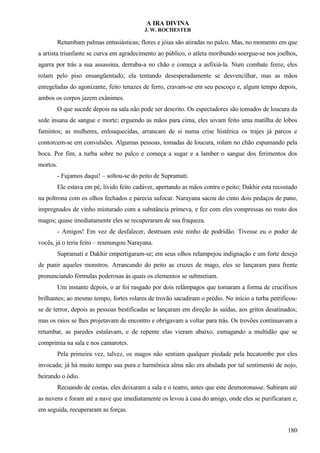 A IRA DIVINA
J. W. ROCHESTER
Retumbam palmas entusiásticas; flores e jóias são atiradas no palco. Mas, no momento em que
a artista triunfante se curva em agradecimento ao público, o atleta moribundo soergue-se nos joelhos,
agarra por trás a sua assassina, derruba-a no chão e começa a asfixiá-la. Num combate feroz, eles
rolam pelo piso ensangüentado; ela tentando desesperadamente se desvencilhar, mas as mãos
enregeladas do agonizante, feito tenazes de ferro, cravam-se em seu pescoço e, algum tempo depois,
ambos os corpos jazem exânimes.
O que sucede depois na sala não pode ser descrito. Os espectadores são tomados de loucura da
sede insana de sangue e morte; erguendo as mãos para cima, eles uivam feito uma matilha de lobos
famintos; as mulheres, enlouquecidas, arrancam de si numa crise histérica os trajes já parcos e
contorcem-se em convulsões. Algumas pessoas, tomadas de loucura, rolam no chão espumando pela
boca. Por fim, a turba sobre no palco e começa a sugar e a lamber o sangue dos ferimentos dos
mortos.
- Fujamos daqui! – soltou-se do peito de Supramati.
Ele estava em pé, lívido feito cadáver, apertando as mãos contra o peito; Dakhir esta recostado
na poltrona com os olhos fechados e parecia sufocar. Narayana sacou do cinto dois pedaços de pano,
impregnados de vinho misturado com a substância primeva, e fez com eles compressas no rosto dos
magos; quase imediatamente eles se recuperaram de sua fraqueza.
- Amigos! Em vez de desfalecer, destruam este ninho de podridão. Tivesse eu o poder de
vocês, já o teria feito – resmungou Narayana.
Supramati e Dakhir empertigaram-se; em seus olhos relampejou indignação e um forte desejo
de punir aqueles monstros. Arrancando do peito as cruzes de mago, eles se lançaram para frente
pronunciando fórmulas poderosas às quais os elementos se submetiam.
Um instante depois, o ar foi rasgado por dois relâmpagos que tomaram a forma de crucifixos
brilhantes; ao mesmo tempo, fortes rolares de trovão sacudiram o prédio. No início a turba petrificou-
se de terror, depois as pessoas bestificadas se lançaram em direção às saídas, aos gritos desatinados;
mas os raios se lhes projetavam de encontro e obrigavam a voltar para trás. Os trovões continuavam a
retumbar, as paredes estalavam, e de repente elas vieram abaixo, esmagando a multidão que se
comprimia na sala e nos camarotes.
Pela primeira vez, talvez, os magos não sentiam qualquer piedade pela hecatombe por eles
invocada; já há muito tempo sua pura e harmônica alma não era abalada por tal sentimento de nojo,
beirando o ódio.
Recuando de costas, eles deixaram a sala e o teatro, antes que este desmoronasse. Subiram até
as nuvens e foram até a nave que imediatamente os levou à casa do amigo, onde eles se purificaram e,
em seguida, recuperaram as forças.
180
 