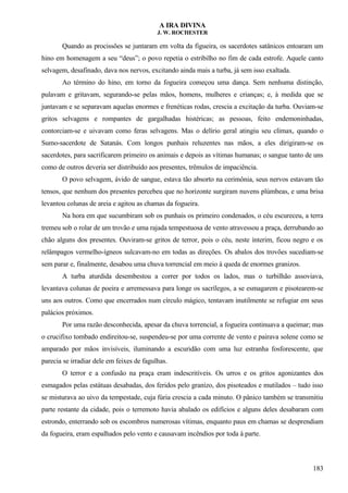 A IRA DIVINA
J. W. ROCHESTER
Quando as procissões se juntaram em volta da figueira, os sacerdotes satânicos entoaram um
hino em homenagem a seu “deus”; o povo repetia o estribilho no fim de cada estrofe. Aquele canto
selvagem, desafinado, dava nos nervos, excitando ainda mais a turba, já sem isso exaltada.
Ao término do hino, em torno da fogueira começou uma dança. Sem nenhuma distinção,
pulavam e gritavam, segurando-se pelas mãos, homens, mulheres e crianças; e, à medida que se
juntavam e se separavam aquelas enormes e frenéticas rodas, crescia a excitação da turba. Ouviam-se
gritos selvagens e rompantes de gargalhadas histéricas; as pessoas, feito endemoninhadas,
contorciam-se e uivavam como feras selvagens. Mas o delírio geral atingiu seu clímax, quando o
Sumo-sacerdote de Satanás. Com longos punhais reluzentes nas mãos, a eles dirigiram-se os
sacerdotes, para sacrificarem primeiro os animais e depois as vítimas humanas; o sangue tanto de uns
como de outros deveria ser distribuído aos presentes, trêmulos de impaciência.
O povo selvagem, ávido de sangue, estava tão absorto na cerimônia, seus nervos estavam tão
tensos, que nenhum dos presentes percebeu que no horizonte surgiram nuvens plúmbeas, e uma brisa
levantou colunas de areia e agitou as chamas da fogueira.
Na hora em que sucumbiram sob os punhais os primeiro condenados, o céu escureceu, a terra
tremeu sob o rolar de um trovão e uma rajada tempestuosa de vento atravessou a praça, derrubando ao
chão alguns dos presentes. Ouviram-se gritos de terror, pois o céu, neste ínterim, ficou negro e os
relâmpagos vermelho-ígneos sulcavam-no em todas as direções. Os abalos dos trovões sucediam-se
sem parar e, finalmente, desabou uma chuva torrencial em meio à queda de enormes granizos.
A turba aturdida desembestou a correr por todos os lados, mas o turbilhão assoviava,
levantava colunas de poeira e arremessava para longe os sacrílegos, a se esmagarem e pisotearem-se
uns aos outros. Como que encerrados num círculo mágico, tentavam inutilmente se refugiar em seus
palácios próximos.
Por uma razão desconhecida, apesar da chuva torrencial, a fogueira continuava a queimar; mas
o crucifixo tombado endireitou-se, suspendeu-se por uma corrente de vento e pairava solene como se
amparado por mãos invisíveis, iluminando a escuridão com uma luz estranha fosforescente, que
parecia se irradiar dele em feixes de fagulhas.
O terror e a confusão na praça eram indescritíveis. Os urros e os gritos agonizantes dos
esmagados pelas estátuas desabadas, dos feridos pelo granizo, dos pisoteados e mutilados – tudo isso
se misturava ao uivo da tempestade, cuja fúria crescia a cada minuto. O pânico também se transmitiu
parte restante da cidade, pois o terremoto havia abalado os edifícios e alguns deles desabaram com
estrondo, enterrando sob os escombros numerosas vítimas, enquanto paus em chamas se desprendiam
da fogueira, eram espalhados pelo vento e causavam incêndios por toda à parte.
183
 