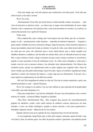 A IRA DIVINA
J. W. ROCHESTER
- Vejo meu amigo, que você não esperava que comêssemos com tanto gosto. Você acha que
sobrevivemos só do sabor e aromas
De La Tur corou.
- Absolutamente! Estou feliz que fazem honra à minha humilde comida, mas pensei... – pelo
visto ele procurava as palavras certas -, eu achava que os magos eram desabituados de nosso vulgar
alimento e não o suportavam. Nos primeiros dias, vocês mal encostaram na comida e eu, confesso, só
contava basicamente com o apetite de Narayana.
Todos riram.
- Devo explicar-lhe o que o intriga, pois você esquece meu caro René, que nós, os imortais –
magos ou não -, permanecemos sendo humanos – respondeu jovialmente Supramati. – Enquanto a
gente estuda e trabalha em nossos misteriosos abrigos, longe das pessoas, numa atmosfera especial, as
nossas necessidades carnais são levadas ao mínimo. Um gole de vinho, uma colher de pó nutritivo e a
luz astral que nos cerca, são suficientes para a nossa sobrevivência, pois a mente ocupada com
trabalhos abstratos e complexos, não havendo um esforço físico, deve ser libertada do peso do corpo.
Mas o corpo continua a existir e chega o momento em que a carne começa a reclamar os seus direitos,
quando se torna necessária à troca de substâncias novas. Aí, então somos obrigados a voltar para o
mundo, conviver com as pessoas comuns e nos alimentar mais substancialmente. Nos últimos dias
comíamos pouco, porque nos preparávamos para as ações mágicas que exigiriam toda a força de
nossa vontade, que não podia sobrecarregar o peso do corpo. Agora, ao contrário, esgotado por tensão
espiritual e contato com miasmas tão impuros, o corpo exige que nos alimentemos. É daí que vem o
nosso apetite ao comprazermos de sua deliciosa comida.
- Oh, sim! Eles mergulham de cabeça na vida real. Eles não só comem sanduíches a quilo, mas
também pretendem se casar – ajuntou Narayana.
De La Tur soergue-se na cadeira e em seu rosto refletiu-se uma expressão de tal perplexidade
e descrédito, que todos desataram a rir.
- Ouça meu amigo René, você está nos ofendendo. Por que é que não podemos casar e sermos
homens de verdade – exclamou Dakhir, fingindo-se ofendido.
- Meu Deus! Absolutamente! Mas... Mas, imaginar duas pessoas tão extraordinariamente
gigantes de sabedoria e poder, como sendo esposos de mulheres comuns, pareceu-me um tanto
estranho: é como nas lendas mitológicas, quando os deuses desciam a terra para proporcionar a
felicidade a algumas mortais – balbuciou de La Tur confuso.
Quando silenciou uma nova explosão de risos, Supramati disse em tom de bonomia:
- A sua comparação, amigo René, peca, é claro, pelo exagero; entretanto, apesar de tudo, o que
você disse é justo, de maneira geral. Aos olhos de pessoas comuns e ignorantes, nós podemos passar
185
 