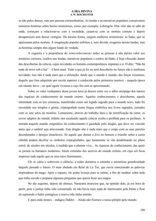 A IRA DIVINA
J. W. ROCHESTER
se não pelos deuses, mas por pessoas extraordinárias. As lendas e as narrativas populares conservaram
inúmeras histórias sobre heróis misteriosos, como, por exemplo, Lohengrin. Elas vêm não se sabe de
onde, começam a relacionar-se com a sociedade, casam-se com os mortais comuns e depois
desaparecem sem deixar vestígios. Da mesma forma, surgem mulheres misteriosas: as fadas, que se
apaixonam pelos mortais. A imaginação popular enfeitou e, sem dúvida, exagerou nessas lendas, mas
as histórias sempre têm algum fundo de verdade.
A cegueira e a prepotência do semiconhecimento induz as pessoas a não darem valor aos
mistérios curiosos, ocultos nas lendas, narrativas populares e contos de fadas, é hoje ofuscado diante
das descobertas da ciência, cujas novidades os homens contemporâneos imputam a si. O dito: “Não há
nada de novo sob a lua” – é bem atual. Tudo o que já foi ou será descoberto no futuro não é nenhuma
novidade; isso não é nada mais que a utilização, desde que o mundo é mundo, das forças existentes,
daquilo que fora adquirido por escola superior e conhecido pelos primeiros mestres – naquela época
um mundo novo -, no qual agora vivemos e cujo fim está se aproximando.
Sobre os vales verdejantes desta jovem terra já desceu certa vez o sábio areópago dos tutores
das riquezas do conhecimento do mundo extinto. Aqueles conhecimentos e descobertas, aquela
intimidade com as leis cósmicas, transferidas como um legado sagrado para o mundo novo, tudo foi
escondido nos templos e grutas, criptografado numa língua simbólica nos livros sagrados, cerrados
com os sete selos do mistério. Lentamente, através do trabalho duro e da mortificação da carne, os
novos adeptos do mundo infante iam escalando aquela ciência oculta e proibida para os profanos. A
entrada naquele mundo enigmático do conhecimento é guardada pelo dragão, que deve ser vencido
antes que o umbral seja atravessado. Este dragão não é nada mais que o corpo com as suas paixões
desordenadas e desejos insaciáveis. Só aquele que domar a fera no homem e triunfar sobre a carne
rebelde poderá decifrar os símbolos criptografados, que lentamente se vão desdobrando no plano
astral, de séculos em séculos, à medida que o planeta vive... As riquezas do conhecimento, das quais
se jactam os humanos modernos, foram extraídas dos acervos do mundo extinto, em cujo sol ficou
impresso tudo aquilo que os seus raios iluminaram...
Ele se calou e sobreveio o silêncio; a todos dominou a estranha e misteriosa grandiosidade
daquele passado e futuro. O mais abalado era René de La Tur, que ouvia emocionado as palavras
inspiradoras do mago. Após o repasto, ele pediu licença para se retirar, a fim de meditar sobre tudo
que tinha ouvido e preparar algumas perguntas que queria fazer aos magos.
No dia seguinte, depois do almoço, Narayana anunciou que, na opinião dele, já era hora de
partir, pois a justiça tinha sido consumada; ali não havia mais nada de interessante pela frente e ficar
ali aspirando o fedor contagioso e nocivo não tinha sentido.
E para onde iremos – indagou Dakhir. – Ainda não fizemos o nosso périplo pelo mundo.
186
 