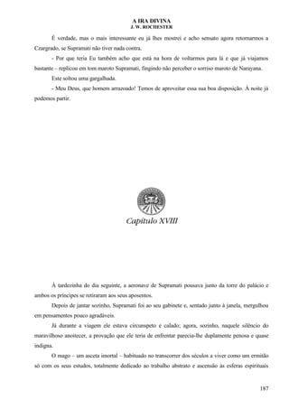 A IRA DIVINA
J. W. ROCHESTER
É verdade, mas o mais interessante eu já lhes mostrei e acho sensato agora retornarmos a
Czargrado, se Supramati não tiver nada contra.
- Por que teria Eu também acho que está na hora de voltarmos para lá e que já viajamos
bastante – replicou em tom maroto Supramati, fingindo não perceber o sorriso maroto de Narayana.
Este soltou uma gargalhada.
- Meu Deus, que homem arrazoado! Temos de aproveitar essa sua boa disposição. À noite já
podemos partir.
À tardezinha do dia seguinte, a aeronave de Supramati pousava junto da torre do palácio e
ambos os príncipes se retiraram aos seus aposentos.
Depois de jantar sozinho, Supramati foi ao seu gabinete e, sentado junto à janela, mergulhou
em pensamentos pouco agradáveis.
Já durante a viagem ele estava circunspeto e calado; agora, sozinho, naquele silêncio do
maravilhoso anoitecer, a provação que ele teria de enfrentar parecia-lhe duplamente penosa e quase
indigna.
O mago – um asceta imortal – habituado no transcorrer dos séculos a viver como um ermitão
só com os seus estudos, totalmente dedicado ao trabalho abstrato e ascensão às esferas espirituais
187
 
