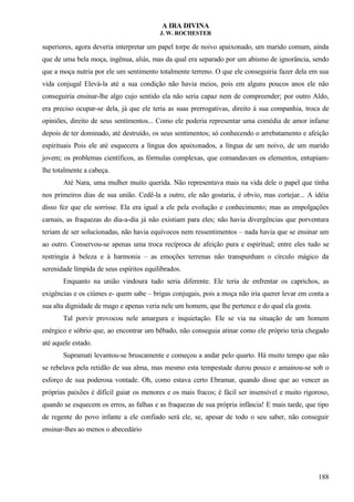 A IRA DIVINA
J. W. ROCHESTER
superiores, agora deveria interpretar um papel torpe de noivo apaixonado, um marido comum, ainda
que de uma bela moça, ingênua, aliás, mas da qual era separado por um abismo de ignorância, sendo
que a moça nutria por ele um sentimento totalmente terreno. O que ele conseguiria fazer dela em sua
vida conjugal Elevá-la até a sua condição não havia meios, pois em alguns poucos anos ele não
conseguiria ensinar-lhe algo cujo sentido ela não seria capaz nem de compreender; por outro Aldo,
era preciso ocupar-se dela, já que ele teria as suas prerrogativas, direito à sua companhia, troca de
opiniões, direito de seus sentimentos... Como ele poderia representar uma comédia de amor infame
depois de ter dominado, até destruído, os seus sentimentos; só conhecendo o arrebatamento e afeição
espirituais Pois ele até esquecera a língua dos apaixonados, a língua de um noivo, de um marido
jovem; os problemas científicos, as fórmulas complexas, que comandavam os elementos, entupiam-
lhe totalmente a cabeça.
Até Nara, uma mulher muito querida. Não representava mais na vida dele o papel que tinha
nos primeiros dias de sua união. Cedê-la a outro, ele não gostaria, é obvio, mas cortejar... A idéia
disso fez que ele sorrisse. Ela era igual a ele pela evolução e conhecimento; mas as empolgações
carnais, as fraquezas do dia-a-dia já não existiam para eles; não havia divergências que porventura
teriam de ser solucionadas, não havia equívocos nem ressentimentos – nada havia que se ensinar um
ao outro. Conservou-se apenas uma troca recíproca de afeição pura e espiritual; entre eles tudo se
restringia à beleza e à harmonia – as emoções terrenas não transpunham o círculo mágico da
serenidade límpida de seus espíritos equilibrados.
Enquanto na união vindoura tudo seria diferente. Ele teria de enfrentar os caprichos, as
exigências e os ciúmes e- quem sabe – brigas conjugais, pois a moça não iria querer levar em conta a
sua alta dignidade de mago e apenas veria nele um homem, que lhe pertence e do qual ela gosta.
Tal porvir provocou nele amargura e inquietação. Ele se via na situação de um homem
enérgico e sóbrio que, ao encontrar um bêbado, não conseguia atinar como ele próprio teria chegado
até aquele estado.
Supramati levantou-se bruscamente e começou a andar pelo quarto. Há muito tempo que não
se rebelava pela retidão de sua alma, mas mesmo esta tempestade durou pouco e amainou-se sob o
esforço de sua poderosa vontade. Oh, como estava certo Ebramar, quando disse que ao vencer as
próprias paixões é difícil guiar os menores e os mais fracos; é fácil ser insensível e muito rigoroso,
quando se esquecem os erros, as falhas e as fraquezas de sua própria infância! E mais tarde, que tipo
de regente do povo infante a ele confiado será ele, se, apesar de todo o seu saber, não conseguir
ensinar-lhes ao menos o abecedário
188
 