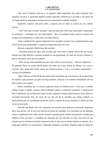 A IRA DIVINA
J. W. ROCHESTER
Não, não! O abismo entre ele e os espíritos ainda imperfeitos não pode aumentar; pelo
contrário, ele deve se aproximar daquele mundo esquecido, submeter-se à lei sábia e sem deixar de
ser mago, tornar-se uma pessoa comum, um noivo apaixonado e marido exemplar.
Supramati suspirou com peito cheio e repuxou com as mãos os cachos de seus cabelos
escuros.
- Ufa! Temo que a minha “iniciação” para trás seja mais difícil que desencadear tempestades
ou terremotos – resmungou ele, meio preocupado. – Bem, de qualquer forma é preciso assumir com
coragem este compromisso e achar nele o seu lado positivo.
Toda a manhã do dia seguinte Supramati ficou ocupado, tratando com os administradores que
vieram de diversas propriedades e esperavam impacientes pela sua volta.
Durante o desjejum, Dakhir disse-lhe sorrindo:
- Narayana passou por aqui, mas ao saber que você estava ocupado deixou-lhe um recado,
dizendo que Olga Bolótova continua morando na sua propriedade, de onde ela invocou Ebramar, e
que se você quiser vê-la, deverá ir para lá.
- Mais um que está louquinho para por uma corda no meu pescoço! – observou Supramati. –
De qualquer forma eu mesmo decidi acabar com tudo isso e hoje, depois do almoço, irei visitar a
mocinha. Mas, daqui para frente, espero que Narayana dirija a você o seu ímpeto casamenteiro –
concluiu ele zombeteiro.
Após o almoço, ao término de sua toalete mais meticulosa que o de costume, ele se aproximou
do espelho e pela primeira vez após um longo período, começou a se examinar atentamente. De seu
peito soltou-se um suspiro.
Quem acreditaria que os séculos pudessem pesar no homem jovem e belo que o espelho
refletia; esguio e esbelto, enormes olhos brilhantes; apenas a expressão enigmática e impenetrável
traía o segredo de sua existência de muitos séculos, enquanto o aspecto geral respirava força. Beleza e
juventude florescente. Sim, tal como ele era, não era de se estranhar que muitas mulheres se
apaixonassem por ele, incendiadas de paixão, como o coração da jovem mocinha. E, afinal, que mal
havia em ser amado
Sorrindo por dentro com este argumento convincente, para amenizar a provação, Supramati
abriu uma gaveta e de lá tirou um talismã em forma de medalhão. Era executado em um diamante
valioso e representava um cálice, dentro do qual, na própria gema, reluzia uma gotícula vermelha que
irradiava feixes de luzes; o medalhão era encimado por um crucifixo de ouro. Essa jóia era um
presente que os cavaleiros do Graal costumavam dar às suas noivas mortais durante os esposais. Se a
explicação definitiva se concretizasse, Supramati entregaria o presente. Pegando ainda um buquê de
189
 