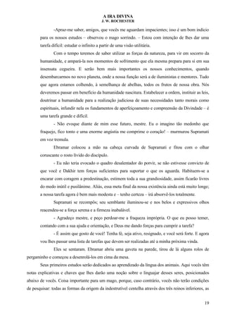 A IRA DIVINA
J. W. ROCHESTER
-Apraz-me saber, amigos, que vocês me aguardam impacientes; isso é um bom indício
para os nossos estudos – observou o mago sorrindo. – Estou com intenção de lhes dar uma
tarefa difícil: estudar o infinito a partir de uma visão utilitária.
Com o tempo teremos de saber utilizar as forças da natureza, para vir em socorro da
humanidade, e ampará-la nos momentos de sofrimento que ela mesma prepara para si em sua
insensata cegueira. E serão bem mais importantes os nossos conhecimentos, quando
desembarcarmos no novo planeta, onde a nossa função será a de iluministas e mentores. Tudo
que agora estamos colhendo, à semelhança de abelhas, todos os frutos de nossa obra. Nós
deveremos passar em benefício da humanidade nascitura. Estabelecer a ordem, instituir as leis,
doutrinar a humanidade para a realização judiciosa de suas necessidades tanto morais como
espirituais, infundir nela os fundamentos de aperfeiçoamento e compreensão da Divindade – é
uma tarefa grande e difícil.
- Não evoque diante de mim esse futuro, mestre. Eu o imagino tão medonho que
fraquejo, fico tonto e uma enorme angústia me comprime o coração! – murmurou Supramati
em voz tremula.
Ebramar colocou a mão na cabeça curvada de Supramati e fitou com o olhar
coruscante o rosto lívido do discípulo.
- Eu não teria evocado o quadro desalentador do porvir, se não estivesse convicto de
que você e Dakhir tem forças suficientes para suportar o que os aguarda. Habituem-se a
encarar com coragem a predestinação, estimem toda a sua grandiosidade, assim ficarão livres
do medo inútil e pusilânime. Aliás, essa meta final da nossa existência ainda está muito longe;
a nossa tarefa agora é bem mais modesta e – tenho certeza – irá absorvê-los totalmente.
Supramati se recompôs; seu semblante iluminou-se e nos belos e expressivos olhos
reacendeu-se a força serena e a firmeza inabalável.
- Agradeço mestre, e peço perdoar-me a fraqueza imprópria. O que eu posso temer,
contando com a sua ajuda e orientação, e Deus me dando forças para cumprir a tarefa?
- É assim que gosto de você! Tenha fé, seja ativo, resignado, e você será forte. E agora
vou lhes passar uma lista de tarefas que devem ser realizadas até a minha próxima vinda.
Eles se sentaram. Ebramar abriu uma gaveta na parede, tirou de lá alguns rolos de
pergaminho e começou a desenrolá-los em cima da mesa.
Seus primeiros estudos serão dedicados ao aprendizado da língua dos animais. Aqui vocês têm
notas explicativas e chaves que lhes darão uma noção sobre o linguajar desses seres, posicionados
abaixo de vocês. Coisa importante para um mago, porque, caso contrário, vocês não terão condições
de pesquisar: todas as formas da origem da indestrutível centelha através dos três reinos inferiores, as
19
 