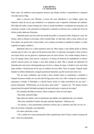 A IRA DIVINA
J. W. ROCHESTER
flores raras, ele embarcou numa pequena aeronave que dirigia sozinho e encaminhou-se à pequena
vila onde morava Olga.
Após a conversa com Ebramar, a jovem não mais abandonou o seu refúgio, apesar das
inúmeras cartas de sua tia, que estranhava e se inquietava com o repentino isolamento da sobrinha.
Mas Olga não tinha a menor intenção de voltar ao mundo barulhento e azafamado das amazonas; ela
continuava a jejuar e orar, pensando em Supramati e tentando se iluminar com o estudo dos livros da
ciência oculta, dados por Narayana.
Supramati parou sua nave junto da entrada do jardim e, em passos lentos, dirigiu-se a casa. No
terraço, onde se efetuara a invocação, estava sentada Olga. Ao lado dela, sobre a mesa, achava-se um
livro aberto; ela, porém não o estava lendo; com a cabeça encostada no espaldar da cadeira e o olhar
vagando no espaço, meditava.
Supramati deteve-se e olhou pensativo para ela. Mais magra e mais pálida desde as últimas
semanas que ele não a via, agora ela lhe parecia mais bela. A expressão circunspeta e triste ia bem a
seus traços finos; em sua graciosa e imponente pose ela estava divina. Um vestido simples, branco e
leve, de mangas curtas, fazia antever o pescoço e os braços de brancura de madrepérola; os densos
cabelos estavam presos em tranças e uma delas pendia ao chão. Mas a atenção de Supramati foi
chamada para uma névoa esbranquiçada que envolvia a cabeça da moça, a fundir-se com uma faixa
larga azulada e fosforescente de luz que se irradiava de seus olhos, fixos no espaço. Naquele facho
límpido se refletia nitidamente a imagem querida de Supramati, que lhe escravizara todo o ser.
“Eis um amor verdadeiro, que invade a alma, domina todos os sentimentos e mentaliza a
imagem da pessoa amada; em sua aura não há lugar para outro, ele é alfa e ômega de seus desejos e
esperanças. Coitada! A felicidade e a dúvida fazem oscilar as ondas atmosféricas de sua aura” -
pensou Supramati. “Infelizmente, eu já não posso amar tanto!” – suspirou ele. “No entanto tentarei
proporcionar-lhe aquela felicidade passageira da qual pode gozar a esposa de um mago”.
Ele caminhou decidido ao terraço, subiu os degraus e disse em tom alegre:
- Boa tarde, senhorita Olga!
Olga saltou da cadeira, como se picada por uma abelha, ora empalidecendo, ora corando.
- Não estou sonhando O senhor está aqui, príncipe Supramati – balbuciou ela.
- Eu mesmo, e seus pensamentos permitem concluir que a senhorita está feliz em me ver –
disse ele sorrindo e beijando a sua mãozinha.
Um rubor cobriu-lhe o rosto.
- Ah, o senhor lê os meus pensamentos! Que vergonha que sinto! O que o senhor irá pensar de
mim – disse ela acabrunhada.
190
 