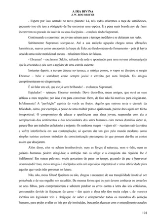 A IRA DIVINA
J. W. ROCHESTER
- Espere por isso sentado no novo planeta! Lá, nós todos criaremos a raça de semideuses,
enquanto isso ele tem a obrigação de lhe encontrar uma esposa. É a pena mais branda por ele fazer
incorrerem no pecado da lascívia os seus discípulos – concluiu rindo Supramati.
Continuando a conversar, os jovens saíram para o terraço predileto e se deitaram nas redes.
Subitamente Supramati soergue-se. Até a sua audição aguçada chegou umas vibrações
harmônicas, suaves como um acorde da harpa de Éolo; no fundo escuro do firmamento – pois já havia
descido uma noite meridional escura – reluziram feixes de faíscas.
- Ebramar! – exclamou Dakhir, saltando da rede e apontando para uma nuvem esbranquiçada
que ia cruzando o céu com a rapidez de uma estrela cadente.
Instantes depois, a nuvem desceu no terraço, a música cessou, o vapor se dissipou e surgiu
Ebramar – belo e sorridente como sempre jovial e envolto por aura límpida. Os amigos
cumprimentaram-no alegremente.
É só falar em sol, que ele já vem brilhando! – exclamou Supramati.
Bajulador! – retrucou Ebramar sorrindo. Devo dizer-lhes, meus amigos, que ouvi as suas
críticas a meu respeito; por isso vim para conversar. Bem, de fato não há motivos para elogiar-me.
Infelizmente! A “perfeição” egoísta de vocês eu frutos. Aquilo que outrora seria o cúmulo da
felicidade, como, por exemplo, a posse de uma mulher pura e apaixonada, parece-lhes agora um fardo
insuportável. O compromisso de educar e aperfeiçoar uma alma jovem, reaprender com ela a
compreensão dos sentimentos e das necessidades dos seres humanos com menos domínio sobre si,
parece-lhes um trabalho enfadonho e nojento. Os senhores magos – vejam só! – receiam sair da rotina
e sofrer interferência em sua contemplação; só querem dar um giro pelo mundo moderno como
simples turistas curiosos imbuídos da conscientização presunçosa de que possam dar-lhe as costas
assim que desejarem.
Além disso, eles se acham invulneráveis: nem as forças d natureza, nem o ódio, nem as
paixões humanas podem atingi-los; a ambição não os aflige e a conquista das riquezas lhe é
indiferente! Em outras palavras: vocês gostariam de parar no tempo, gozando de paz e bem-estar
desanuviado! Isso, meus amigos e discípulos seria um equivoco imperdoável e uma infelicidade para
aqueles que vocês irão governar no futuro.
Não, não, meus filhos! Queiram ou não, chegou o momento de sua tranqüilidade imutável ser
perturbada e de seu orgulho ser sacudido. Da mesma forma que os pais devem conhecer os corações
de seus filhos, para compreenderem e saberem perdoar os erros contra a letra das leis cotidianas,
consumados devido às fraquezas da carne – das quais a alma não têm muita culpa -, de maneira
idêntica um legislador tem a obrigação de saber e compreender todos os meandros do coração
humano, para poder avaliar as leis por ele instituídas, buscando alcançar com o entendimento aqueles
194
 