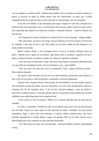 A IRA DIVINA
J. W. ROCHESTER
você me ajudasse na minha escolha. Nenhuma das mulheres que eu conheço me inspira simpatia ou
parece se encaixar no papel de minha esposa. Elas são materialistas, ao passo que a minha
companheira deverá ser pura de alma e corpo, para não me sobrecarregar com suas emanações.
Você está certo Dakhir. Já que Supramati, para pagar a língua de vocês dois, outorgou-me a
tarefa de achar uma esposa para você, vou arrumar-lhe uma moa que, espero, seja de seu gosto, pois a
acho capacitada para ajudá-lo no estudo dos corações e tormentas humanas – anunciou Ebramar em
tom de troça.
- Ah! Agradeço-lhe, mestre! Quando irei conhecê-la Ela vive em Czargrado – indagou Dakhir.
- Não, meu amigo, um pouco mais longe; mas que diferença isso faz Eu mesmo o levarei para
lá; cuidando, é claro que ele não o veja. Mais tarde você me dirá, usando de toda franqueza, se a
minha escolha foi acertada.
Quinze minutos depois, a leve carruagem aérea os levava ao destino; Ebramar estava de
piloto. Viajando com a rapidez de um pássaro, logo diante deles se estendeu à superfície do mar e
depois a margem elevada, ora rochosa e pelada, ora coberta de vegetação exuberante.
- Acho que estou reconhecendo o lugar. Não muito longe daqui há uma gruta subterrânea onde
vive um irmão da irmandade do Graal. Já estive lá algumas vezes – gritou Dakhir.
- Você está certo! Fico feliz por você ter reconhecido o local – ajuntou Ebramar sorrindo. –
Bem, estamos chegando.
Ele ergueu a mão, desenhou com ela no ar um sinal cabalístico, pronunciou uma fórmula e a
nave se fez invisível para os olhos de profanos, começando a aterrissar rapidamente.
Naquele local a margem formava uma enseada. Na extremidade de um alto rochedo erguia-se
uma construção cercada por jardim. Era uma maravilhosa vila com torres aeroportuárias, galerias e
colunatas. Por trás da vegetação densa. À luz do luar, reluziam respingos e jatos de chafariz e
entreviam-se estátuas brancas. A uma das galerias ligava-se um grande terraço ladeado por corrimão
entalhado; uma escada larga descia até a margem do mar.
A nave pairou no nível do terraço e Dakhir teve a atenção chamada para um sofá perto do
corrimão.
Lá, sobre as almofadas vermelhas de seda, estava deitada uma jovem com cerca de dezessete
anos de idade. Trajava um capuz largo de seda, adornado de rendas e bordados. Era uma criatura
encantadora, frágil e airosa feito uma borboleta: os densos cabelos castanho-claros com laivos
dourados enquadravam o rostinho pálido e magro; nos grandes olhos cor de safira, escuros com o
olhar dirigido para a lua, congelara-se uma expressão desanimada.
- Ela é bela como um sonho, mas está morrendo – murmurou Dakhir vacilante, contemplando
a moça.
196
 
