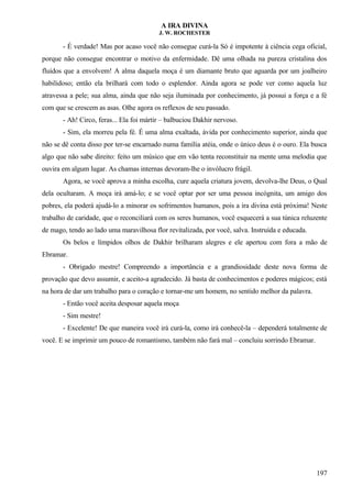A IRA DIVINA
J. W. ROCHESTER
- É verdade! Mas por acaso você não consegue curá-la Só é impotente à ciência cega oficial,
porque não consegue encontrar o motivo da enfermidade. Dê uma olhada na pureza cristalina dos
fluídos que a envolvem! A alma daquela moça é um diamante bruto que aguarda por um joalheiro
habilidoso; então ela brilhará com todo o esplendor. Ainda agora se pode ver como aquela luz
atravessa a pele; sua alma, ainda que não seja iluminada por conhecimento, já possui a força e a fé
com que se crescem as asas. Olhe agora os reflexos de seu passado.
- Ah! Circo, feras... Ela foi mártir – balbuciou Dakhir nervoso.
- Sim, ela morreu pela fé. É uma alma exaltada, ávida por conhecimento superior, ainda que
não se dê conta disso por ter-se encarnado numa família atéia, onde o único deus é o ouro. Ela busca
algo que não sabe direito: feito um músico que em vão tenta reconstituir na mente uma melodia que
ouvira em algum lugar. As chamas internas devoram-lhe o invólucro frágil.
Agora, se você aprova a minha escolha, cure aquela criatura jovem, devolva-lhe Deus, o Qual
dela ocultaram. A moça irá amá-lo; e se você optar por ser uma pessoa incógnita, um amigo dos
pobres, ela poderá ajudá-lo a minorar os sofrimentos humanos, pois a ira divina está próxima! Neste
trabalho de caridade, que o reconciliará com os seres humanos, você esquecerá a sua túnica reluzente
de mago, tendo ao lado uma maravilhosa flor revitalizada, por você, salva. Instruída e educada.
Os belos e límpidos olhos de Dakhir brilharam alegres e ele apertou com fora a mão de
Ebramar.
- Obrigado mestre! Compreendo a importância e a grandiosidade deste nova forma de
provação que devo assumir, e aceito-a agradecido. Já basta de conhecimentos e poderes mágicos; está
na hora de dar um trabalho para o coração e tornar-me um homem, no sentido melhor da palavra.
- Então você aceita desposar aquela moça
- Sim mestre!
- Excelente! De que maneira você irá curá-la, como irá conhecê-la – dependerá totalmente de
você. E se imprimir um pouco de romantismo, também não fará mal – concluiu sorrindo Ebramar.
197
 