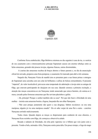 A IRA DIVINA
J. W. ROCHESTER
Conforme ficou estabelecido, Olga Bolótova retornou no dia seguinte à casa da tia, e a notícia
de seu casamento com o interessantíssimo príncipe Supramati causou um enorme rebuliço entre as
belas amazonas, gerando não poucas invejas, algumas francas, outras dissimuladas,
A czarina das amazonas recebeu de braços abertos o futuro parente e, no dia da anunciação
oficial do noivado, preparou uma festa pomposa; o casamento foi marcado para dali a três semanas.
Naquele dia, Narayana Vieira de manhã com os presentes para a sua futura prima e entregou
de Supramati uma caixinha com um colar de brilhantes e safiras de beleza extraordinária. O presente
“imperial”, de valor incalculável, provocou uma tempestade de admiração e inveja entre as amigas de
Olga, que estavam participando do desjejum em sua casa. Quando serenou a primeira excitação, a
atenção das moças concentrou-se em Narayana; tendo anunciado que estava faminto, ele sentou-se à
mesa, cercado pelas formosas amazonas que lhe serviam pãezinhos e geléia.
- Ah, príncipe! Porque o senhor também não se casa? Por que não fazer a felicidade de uma
mulher – insistia uma amazona bonita e fogosa, lançando-lhe um olhar flamejante.
- Não caso porque justamente não quero a sua desgraça. Sabem mesdames: eu sou uma
mariposa; alguém já viu uma mariposa casada? Ela só sabe voejar de uma flor a outra – concluiu
Narayana sorrindo maliciosamente.
Todos riram. Quando depois as moças se dispersaram para cuidarem de seus afazeres, e
Narayana ficou sozinho com Olga, ele começou a observá-la calado.
Rosada e radiante de felicidade, ela relia pela vigésima vez o bilhete que veio junto com o
presente. Vendo-a bela, animada e feliz, Narayana sentiu pena dela. Em pouco tempo, o fogo do mago
198
 