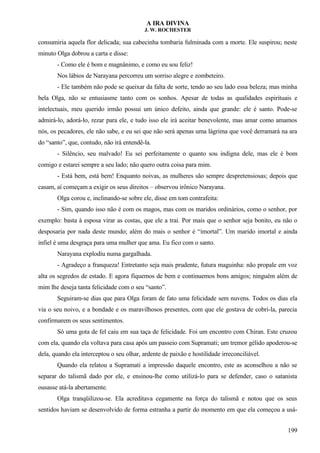 A IRA DIVINA
J. W. ROCHESTER
consumiria aquela flor delicada; sua cabecinha tombaria fulminada com a morte. Ele suspirou; neste
minuto Olga dobrou a carta e disse:
- Como ele é bom e magnânimo, e como eu sou feliz!
Nos lábios de Narayana percorreu um sorriso alegre e zombeteiro.
- Ele também não pode se queixar da falta de sorte, tendo ao seu lado essa beleza; mas minha
bela Olga, não se entusiasme tanto com os sonhos. Apesar de todas as qualidades espirituais e
intelectuais, meu querido irmão possui um único defeito, ainda que grande: ele é santo. Pode-se
admirá-lo, adorá-lo, rezar para ele, e tudo isso ele irá aceitar benevolente, mas amar como amamos
nós, os pecadores, ele não sabe, e eu sei que não será apenas uma lágrima que você derramará na ara
do “santo”, que, contudo, não irá entendê-la.
- Silêncio, seu malvado! Eu sei perfeitamente o quanto sou indigna dele, mas ele é bom
comigo e estarei sempre a seu lado; não quero outra coisa para mim.
- Está bem, está bem! Enquanto noivas, as mulheres são sempre despretensiosas; depois que
casam, aí começam a exigir os seus direitos – observou irônico Narayana.
Olga corou e, inclinando-se sobre ele, disse em tom contrafeita:
- Sim, quando isso não é com os magos, mas com os maridos ordinários, como o senhor, por
exemplo: basta à esposa virar as costas, que ele a trai. Por mais que o senhor seja bonito, eu não o
desposaria por nada deste mundo; além do mais o senhor é “imortal”. Um marido imortal e ainda
infiel é uma desgraça para uma mulher que ama. Eu fico com o santo.
Narayana explodiu numa gargalhada.
- Agradeço a franqueza! Entretanto seja mais prudente, futura maguinha: não propale em voz
alta os segredos de estado. E agora fiquemos de bem e continuemos bons amigos; ninguém além de
mim lhe deseja tanta felicidade com o seu “santo”.
Seguiram-se dias que para Olga foram de fato uma felicidade sem nuvens. Todos os dias ela
via o seu noivo, e a bondade e os maravilhosos presentes, com que ele gostava de cobri-la, parecia
confirmarem os seus sentimentos.
Só uma gota de fel caiu em sua taça de felicidade. Foi um encontro com Chiran. Este cruzou
com ela, quando ela voltava para casa após um passeio com Supramati; um tremor gélido apoderou-se
dela, quando ela interceptou o seu olhar, ardente de paixão e hostilidade irreconciliável.
Quando ela relatou a Supramati a impressão daquele encontro, este as aconselhou a não se
separar do talismã dado por ele, e ensinou-lhe como utilizá-lo para se defender, caso o satanista
ousasse atá-la abertamente.
Olga tranqüilizou-se. Ela acreditava cegamente na força do talismã e notou que os seus
sentidos haviam se desenvolvido de forma estranha a partir do momento em que ela começou a usá-
199
 