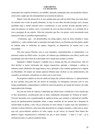 A IRA DIVINA
J. W. ROCHESTER
corporações dos espíritos primários, seu trabalho, educação, preparação para seus propósitos futuros,
assim como o papel que eles desempenham na economia da natureza.
Depois vocês irão desenvolver os seus sentidos para que cada um deles fique, por assim dizer,
em sintonia com o reino da quarta dimensão, ou seja: os seus olhos deverão enxergar com a mesma
facilidade tanto o mundo material como o extraterreno; os seus ouvidos deverão aprender tanto o
canto dos pássaros no jardim, como o movimento da seiva na haste da planta, ou a oscilação do ar
com a passagem de um espírito. Além das instruções que lhes vou passar, vocês encontrarão neste
manuscrito todos os conselhos imprescindíveis.
- Finalmente, aqui – ele desembrulhou um antigo papiro, cheio de letras estranhas e sinais
cabalísticos -, estão contidos todos os princípios da magia branca e as fórmulas que lhes darão o poder
de ordenar sobre as moléculas do espaço; integrá-las ou dispensá-las de acordo com a sua
necessidade.
Três dias passou Ebramar com os seus discípulos, ministrando-lhes os fundamentos e as
primeiras noções do difícil mister. Ao partir, ele ordenou que trabalhassem com afinco, porém sem
precipitação, pois não teriam de se preocupar com o tempo para cumprir as tarefas.
Supramati e Dakhir iniciaram o trabalho com a energia que lhes era característica. Não era
fácil decifrar os textos intrincados dos antigos manuscritos, aprender a distinguir e utilizar os
inúmeros sinais cabalísticos da magia branca; mas a aplicação e boa vontade ajudaram-nos a superar
as dificuldades. De tempos em tempos aparecia Ebramar para verificar os seus conhecimentos, dar
conselhos ou instruções; estimulá-los ou vibrar com os seus êxitos.
Os progressos rápidos na área do estudo da língua das criaturas inferiores e o aprimoramento
de seus sentidos eram para eles um motivo de satisfação. Já conseguiam conversar com os seus
amigos quadrúpedes, compreendiam o sentido do canto dos pássaros, do zunido dos insetos e do ruído
imperceptível das formigas.
Era com um misto de surpresa e admiração que observavam e estudavam o novo mundo que
se lhes descortinava, reconhecendo nele as bases solidamente alicerçadas do “homem do futuro”.
Ficavam fascinados com a grandiosidade da sapiência divina, que conduzia a indestrutível centelha,
através do aperfeiçoamento planejado, desde o torpor sonolento de um mineral até o despertar da
instintividade na planta e uma vida já consciente no reino animal. E quanto mais eles aprendiam a
entender as almas inferiores, tanto mais nelas descobriam as voragens estranhas, o ódio entre as raças,
cuja raiz, provavelmente, perdia-se no reino vegeta, ou até, talvez, no mineral. Bem diante dos
próprios magos, arquitetavam-se confrontos em que as duas energias – o bem e o mal – já se
enfrentavam entre si e parecia medirem forças.
20
 