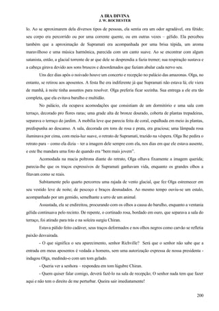 A IRA DIVINA
J. W. ROCHESTER
lo. Ao se aproximarem dela diversos tipos de pessoas, ela sentia ora um odor agradável, ora fétido;
seu corpo era percorrido ou por uma corrente quente, ou em outras vezes – gélido. Ela percebeu
também que a aproximação de Supramati era acompanhada por uma brisa tépida, um aroma
maravilhoso e uma música harmônica, parecida com um canto suave. Ao se encontrar com algum
satanista, então, a glacial torrente de ar que dele se desprendia a fazia tremer; sua respiração sustava e
a cabeça girava devido aos sons bruscos e desordenados que faziam abalar cada nervo seu.
Uns dez dias após o noivado houve um concerto e recepção no palácio das amazonas. Olga, no
entanto, se retirou aos aposentos. A festa lhe era indiferente já que Supramati não estava lá; ele viera
de manhã, à noite tinha assuntos para resolver. Olga preferia ficar sozinha. Sua entrega a ele era tão
completa, que ela evitava barulho e multidão.
No palácio, ela ocupava acomodações que consistiam de um dormitório e uma sala com
terraço, decorado pro flores raras; uma grade alta de bronze dourado, coberta de plantas trepadeiras,
separava o terraço do jardim. A mobília leve que parecia feita de coral, espalhada em meio às plantas,
predispunha ao descanso. A sala, decorada em tons de rosa e prata, era graciosa; uma lâmpada rosa
iluminava por cima, com meia-luz suave, o retrato de Supramati, trazido na véspera. Olga lhe pedira o
retrato para – como ela dizia – ter a imagem dele sempre com ela, nos dias em que ele estava ausente,
e este lhe mandara uma foto de quando era “bem mais jovem”.
Acomodada na macia poltrona diante do retrato, Olga olhava fixamente a imagem querida;
parecia-lhe que os traços expressivos de Supramati ganhavam vida, enquanto os grandes olhos a
fitavam como se reais.
Subitamente pelo quarto percorreu uma rajada de vento glacial, que fez Olga estremecer em
seu vestido leve de noite; de pescoço e braços desnudados. Ao mesmo tempo ouviu-se um estalo,
acompanhado por um gemido, semelhante a urro de um animal.
Assustada, ela se endireitou, procurando com os olhos a causa do barulho, enquanto a ventania
gélida continuava pelo recinto. De repente, o cortinado rosa, bordado em ouro, que separava a sala do
terraço, foi atirado para trás e na soleira surgiu Chiran.
Estava pálido feito cadáver, seus traços deformados e nos olhos negros como carvão se refletia
paixão desvairada.
- O que significa o seu aparecimento, senhor Richville? Será que o senhor não sabe que a
entrada em meus aposentos é vedada a homens, sem uma autorização expressa de nossa presidenta -
indagou Olga, medindo-o com um tom gelado.
- Queria ver a senhora – respondeu em tom lúgubre Chiran.
- Quem quiser falar comigo, deverá fazê-lo na sala de recepção; O senhor nada tem que fazer
aqui e não tem o direito de me perturbar. Queira sair imediatamente!
200
 
