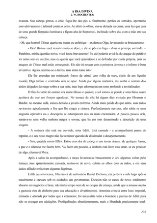 A IRA DIVINA
J. W. ROCHESTER
exausta. Sua cabeça girava, o chão fugia-lhe dos pés e, finalmente, perdeu os sentidos, apertando
convulsivamente o talismã contra o peito. Ao abrir os olhos, viu-se deitada na cama; uma luz que caía
de uma grande lâmpada iluminava a figura alta de Supramati, inclinado sobre ela, com a mão em sua
cabeça.
- Oh, que horror! Chiran queria me matar ou enfeitiçar – exclamou Olga, levantando-se bruscamente.
- Ora! Bastou você resistir como se deve, e ele se pôs em fuga – disse o príncipe sorrindo. –
Parabéns, minha querida noiva, você lutou bravamente! Eu até poderia avisá-la do ataque do patife e
vir antes sem eu auxílio, mas eu queria que você aprendesse a se defender por conta própria, pois os
ataques de Chiran mal estão começando. Ele não irá recuar com a primeira derrota e o inferno é bem
inventivo. Agora, acalme-se e durma, mas antes tome isto!
Ele lhe estendeu um minúsculo frasco de cristal com rolha de ouro, cheio de um líquido
rosado; Olga tomou o conteúdo sem se opor. Ainda por alguns instantes, ela sentia o contato dos
dedos delgados do mago sobre a sua testa, mas logo adormeceu um sono profundo e revitalizador.
O fim da tarde de outono era maravilhoso e quente; o sol estava se pondo e uma brisa suave
açoitava do mar um frescor agradável. No terraço da vila há alguns dias visitada por Ebramar e
Dakhir, no mesmo sofá, estava deitada a jovem enferma. Ainda mais pálida do que antes, suas mãos
reviravam agitadamente a fita que lhe cingia a cintura. Profundamente nervosa: não sabia se uma
angústia opressiva ou o desespero se estampavam nos eu rosto encantador. A poucos passos dela,
sentava-se uma velha senhora magra e severa, que lia em tom desanimado a descrição de uma
viagem.
- A senhora não está me ouvindo, miss Edith. Está cansada - a acompanhante parou de
repente, e o seu rosto magro não fez a menor questão de dissimular o desapontamento.
- Sim, querida missis Elliot. Estou com dor de cabeça e vou tentar dormir; de qualquer forma,
a paz e o silêncio me fazem bem. Vá fazer um passeio, a senhora está livre esta tarde, se eu precisar
de algo, chamarei Mery.
Após a saída da acompanhante, a moça levantou-se bruscamente e deu algumas voltas pelo
terraço; mas aparentemente cansada, sentou-se de novo, cobriu os olhos com as mãos, e em seus
dedos afilados reluziram algumas lágrimas.
Edith era americana, filha única do milionário Daniel Dickson; ela perdera a mãe logo após o
nascimento e cresceu sob os cuidados das governantas. Dickson não se casou de novo, totalmente
absorto em negócios e bens; não tinha tempo nem de se ocupar da criança, ainda que a amasse muito
e gastasse rios de dinheiro para sua educação e divertimentos. Amenina crescia entre luxo imperial,
mimada e adorada por todos que a cercavam; foi necessária toda a bondade e pureza de Edith para
não se estragar em adulações. Prodigalizadas abundantemente, mais a liberdade praticamente total.
202
 